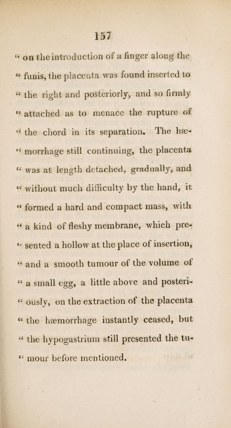 “ on the introduction of a finger along the “ funis, the placenta was found inserted to “ the right and posteriorly, and so firmly “ attached as to menace the rupture of “ the chord in its separation. The ha> “ morrhage still continuing, the placenta “ was at length detached, gradually, and “ without much difficulty by the hand, it “ formed a hard and compact mass, with “ a kind of fleshy membrane, which pre- seated a hollow at the place of insertion, “ and a smooth tumour of the volume of 64 a small egg, a little above and posteri- “ ously, on the extraction of the placenta 46 the haemorrhage instantly ceased, but “ the hypogastrium still presented the tu- mour before mentioned.