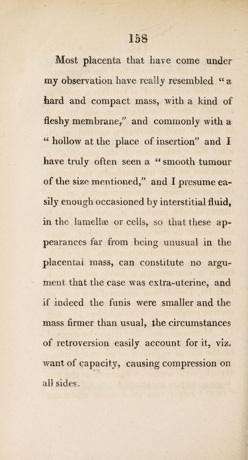 Most placenta that have come under my observation have really resembled “ a hard and compact mass, with a kind of fleshy membrane/' and commonly with a “ hollow at the place of insertion and I have truly often seen a cc smooth tumour of the size mentioned, and I presume ea¬ sily enough occasioned by interstitial fluid, in the lamellae or cells, so that these ap¬ pearances far from being unusual in the placental mass, can constitute no argu¬ ment that the case was extra-uterine, and if indeed the funis were smaller and the mass firmer than usual, the circumstances \ of retroversion easily account for it, viz* want of capacity, causing compression on all sides *
