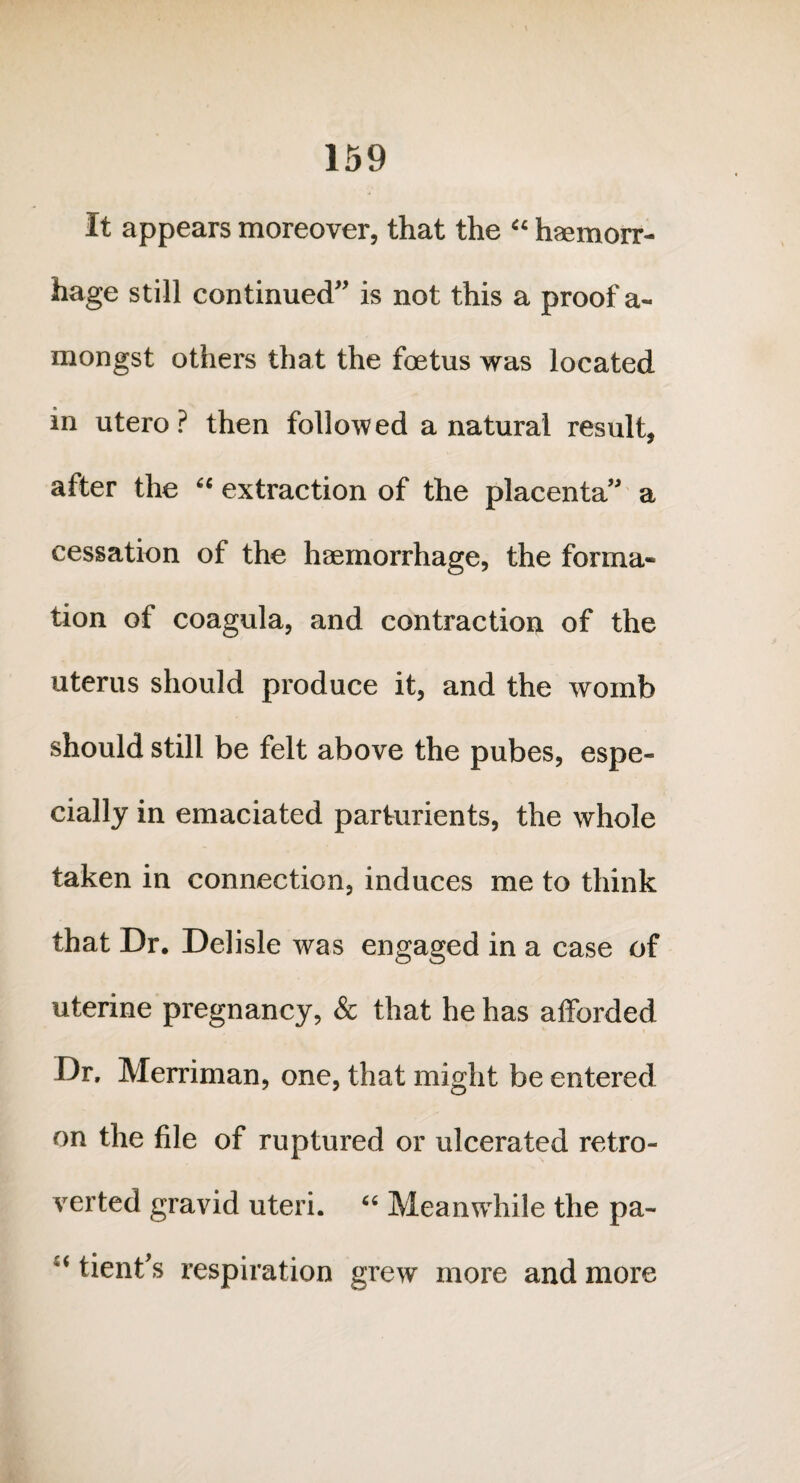 It appears moreover, that the “ haemorr¬ hage still continued” is not this a proof a- mongst others that the foetus was located in utero? then followed a natural result, after the “ extraction of the placenta” a cessation of the haemorrhage, the forma¬ tion of coagula, and contraction of the uterus should produce it, and the womb should still be felt above the pubes, espe¬ cially in emaciated parturients, the whole taken in connection, induces me to think that Dr. Delisle was engaged in a case of uterine pregnancy, & that he has afforded Dr, Merriman, one, that might be entered on the file of ruptured or ulcerated retro- verted gravid uteri. “ Meanwhile the pa- “ tient’s respiration grew more and more