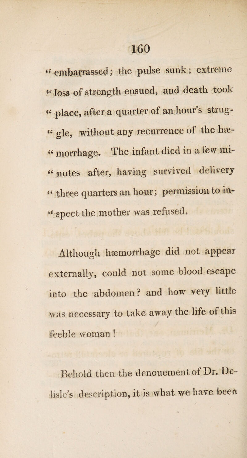 “embarrassed; the pulse sunk; extreme u joss 0f strength ensued, and death took «« place, after a quarter of an hour’s strug- “ gle, without any recurrence of the hse- 46 morrhage. The infant died m a few mi- “ nutes after, having survived delivery “ three quarters an hour; permission to in- t « spect the mother was refused. Although haemorrhage did not appear externally, could not some blood escape into the abdomen ? and how very little was necessary to take away the life of this feeble woman ! Behold then the denouement of Dr. De¬ lisle s description, it is what we have been