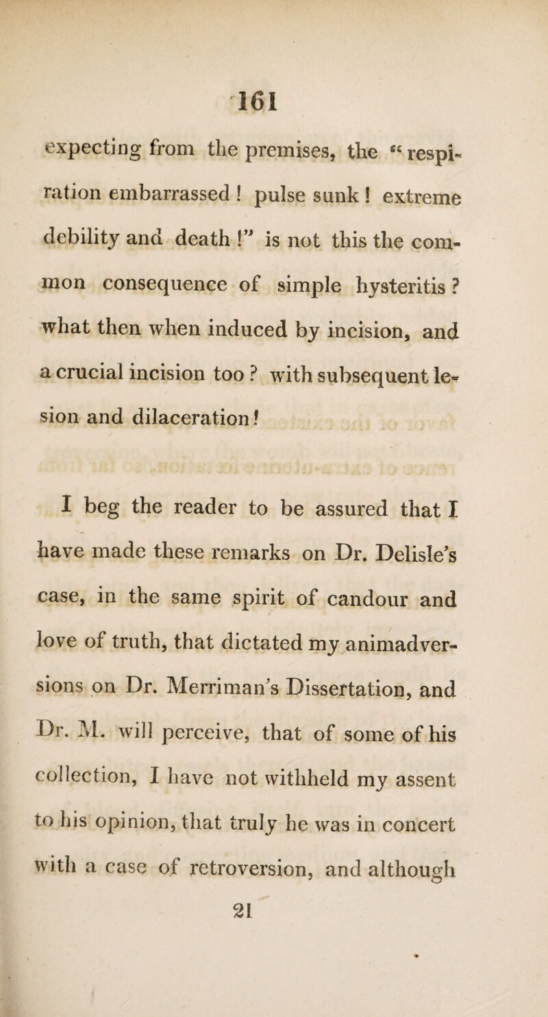 expecting from the premises, the « respi¬ ration embarrassed ! pulse sunk ! extreme debility and death !” is not this the com¬ mon consequence of simple hysteritis ? what then when induced by incision, and a crucial incision too ? with subsequent le* sion and dilaceration! I beg the reader to be assured that I have made these remarks on Dr. Delisle's case, in the same spirit of candour and love of truth, that dictated my animadver¬ sions on Dr. Merriman s Dissertation, and Dr. M. will perceive, that of some of his collection, I have not withheld my assent to his opinion, that truly he was in concert with a case of retroversion, and although 21