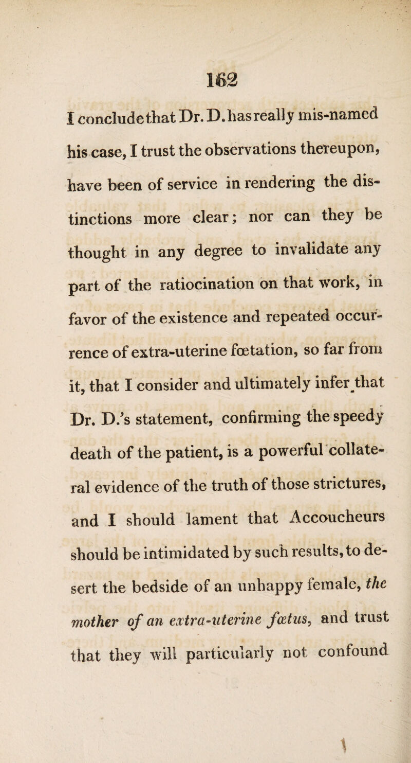 im I concludethat Dr. D. has really mis-named his case, I trust the observations thereupon, have been of service in rendering the dis¬ tinctions more clear; nor can they be thought in any degree to invalidate any part of the ratiocination on that work, in favor of the existence and repeated occur¬ rence of extra-uterine foetation, so far from it, that I consider and ultimately infer that Dr. D.’s statement, confirming the speedy death of the patient, is a powerful collate¬ ral evidence of the truth of those strictures, and I should lament that Accoucheurs should be intimidated by such results, to de¬ sert the bedside of an unhappy female, the mother of an extra-uterine foetus, and trust that they will particularly not confound \