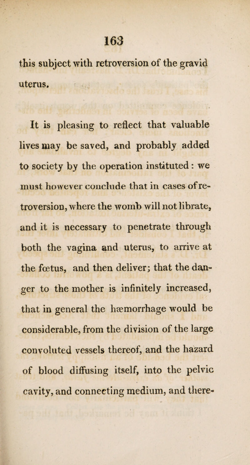 this subject with retroversion of the gravid uterus. i4 • It is pleasing to reflect that valuable lives may be saved, and probably added to society by the operation instituted: we must however conclude that in cases of re¬ troversion, where the womb will not librate, and it is necessary to penetrate through both the vagina and uterus, to arrive at the foetus, and then deliver; that the dag¬ ger to the mother is infinitely increased, that in general the haemorrhage would be considerable, from the division of the large convoluted vessels thereof, and the hazard of blood diffusing itself, into the pelvic i cavity, and connecting medium, and there-