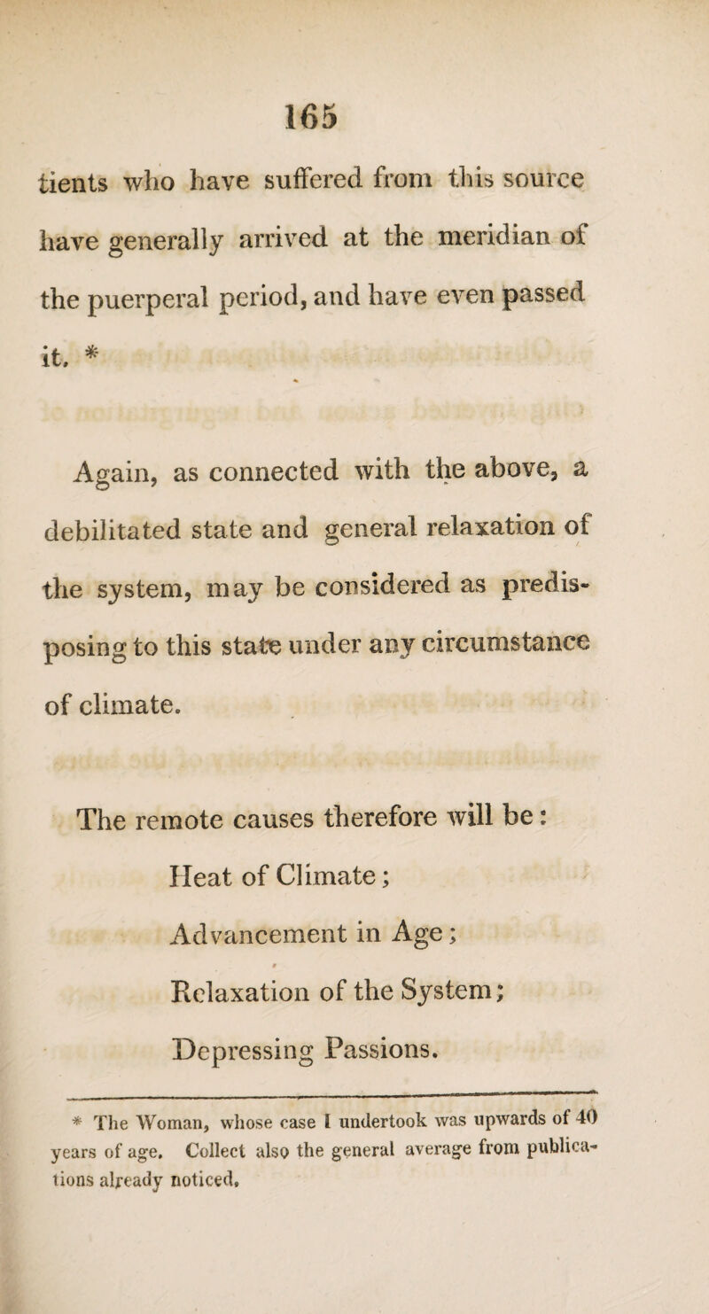 tients who have suffered from this source have generally arrived at the meridian of the puerperal period, and have even passed it. * Again, as connected with the above, a debilitated state and general relaxation of the system, may be considered as predis¬ posing to this state under any circumstance of climate. The remote causes therefore will be: Heat of Climate; Advancement in Age; § Relaxation of the System; Depressing Passions. * The Woman, whose case I undertook was upwards of 40 years of age. Collect also the general average from publica¬ tions already noticed.