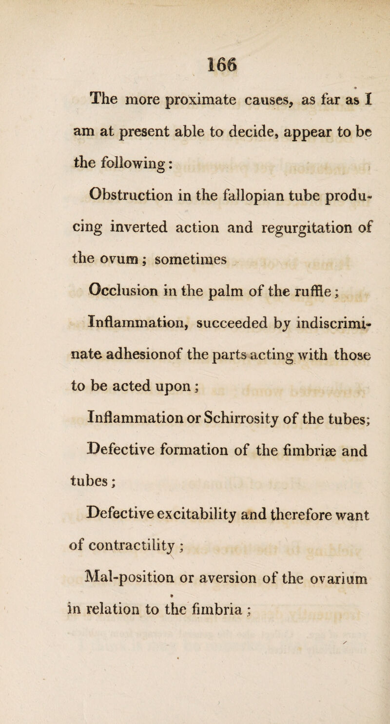 The more proximate causes, as far as I am at present able to decide, appear to be the following: o Obstruction in the fallopian tube produ* cing inverted action and regurgitation of the ovum; sometimes Occlusion in the palm of the ruffle; Inflammation, succeeded by indiscrimi¬ nate adhesionof the parts acting with those to be acted upon; Inflammation or Schirrosity of the tubes; Defective formation of the fimbriae and tubes; Defective excitability and therefore want of contractility; Mal-position or aversion of the ovarium * in relation to the fimbria;