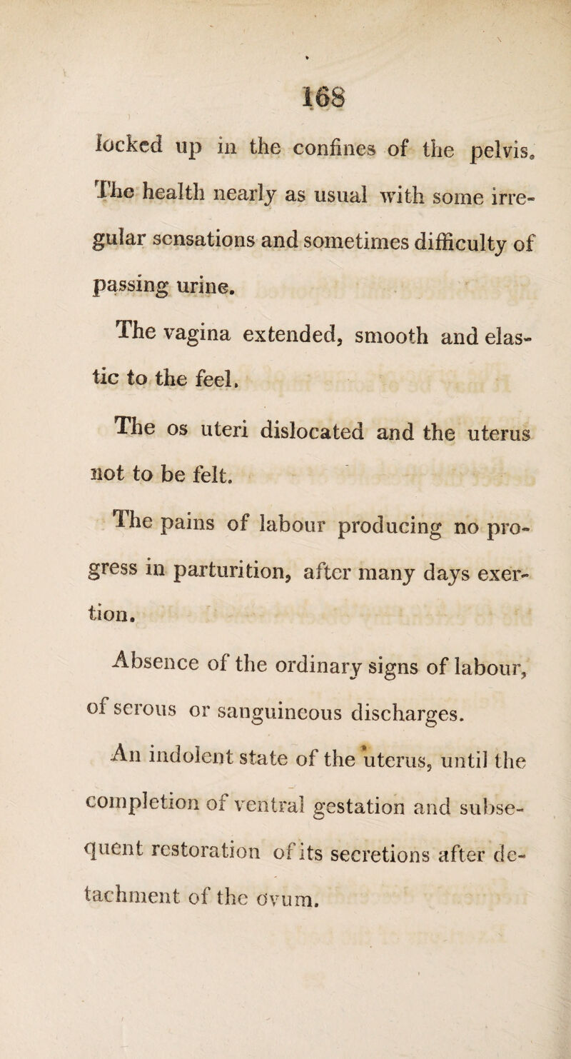 locked up in the confines of the pelvis. Ihe health nearly as usual with some irre¬ gular sensations and sometimes difficulty of passing urine. The vagina extended, smooth and elas- tic to the feel, The os uteri dislocated and the uterus not to be felt. The pains of labour producing no pro¬ gress in parturition, after many days exer¬ tion. Absence of the ordinary signs of labour, of serous or sanguineous discharges. An indolent state of the uterus, untii the completion of ventral gestation and subse¬ quent restoration of its secretions after de¬ tachment of the ovum.