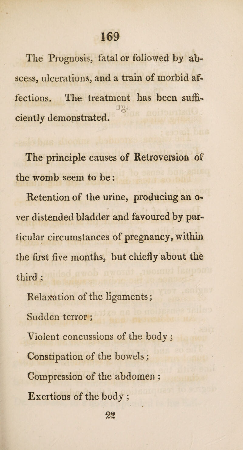 The Prognosis, fatal or followed by ab¬ scess, ulcerations, and a train of morbid af¬ fections. The treatment has been suffi- 'ft).* ciently demonstrated. The principle causes of Retroversion of the womb seem to be: Retention of the urine, producing an o- ver distended bladder and favoured by par¬ ticular circumstances of pregnancy, within the first five months, but chiefly about the third ; Relaxation of the ligaments; Sudden terror; Violent concussions of the body; Constipation of the bowels; Compression of the abdomen; Exertions of the body ;