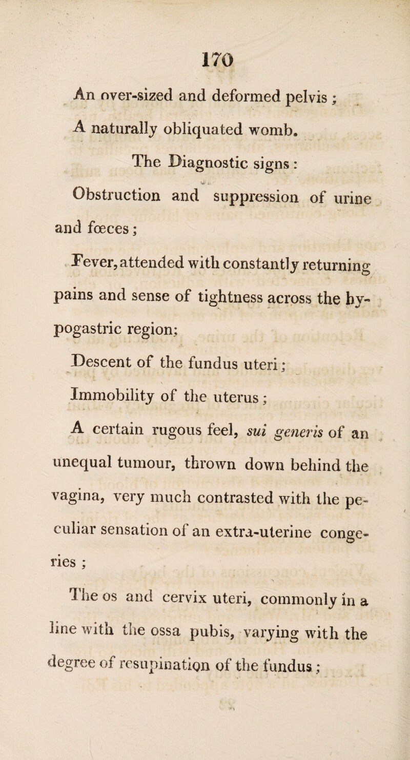 An over-sized and deformed pelvis ; A naturally obliquated womb. The Diagnostic signs: a ' Obstruction and suppression of urine and foeces; Fever, attended with constantly returning pains and sense of tightness across the hy¬ pogastric region; Descent of the fundus uteri; Immobility of the uterus; A certain rugous feel, sui generis of an unequal tumour, thrown down behind the vagina, very much contrasted with the pe¬ culiar sensation of an extra-uterine conge¬ ries ; *1 ne os and cervix uteri, commonly in a line with the ossa pubis, varying with the degree of resupination of the fundus;