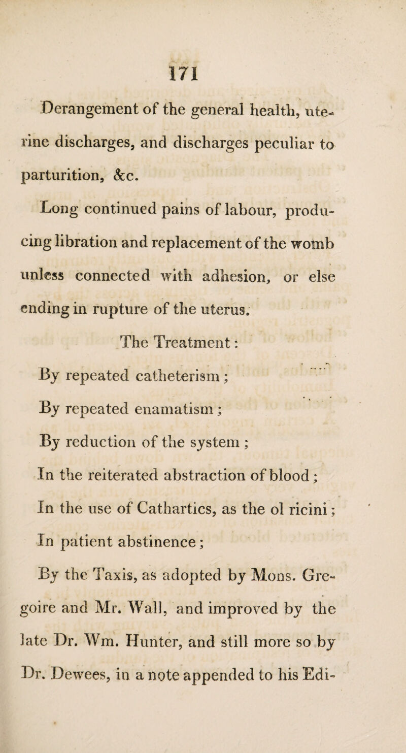 Derangement of the general health, ute¬ rine discharges, and discharges peculiar to parturition, &c. Long continued pains of labour, produ¬ cing libration and replacement of the womb unless connected with adhesion, or else ending in rupture of the uterus. The Treatment: By repeated catheterism; By repeated enamatism; By reduction of the system ; In the reiterated abstraction of blood; In the use of Cathartics, as the ol ricini; In patient abstinence; By the Taxis, as adopted by Mons. Gre- goire and Mr. Wall, and improved by the late Dr. Wm. Hunter, and still more so by Dr. Dewees, in a note appended to his Edi-