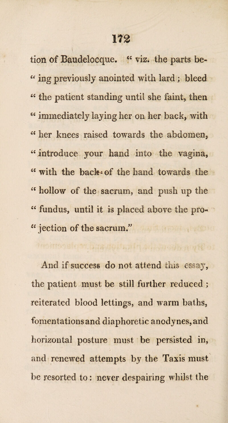 i tion of Baudelocque. “ viz. the parts be- “ ing previously anointed with lard; bleed “ the patient standing until she faint, then “ immediately laying her on her back, with 44 her knees raised towards the abdomen, “ introduce your hand into the vagina, 44 with the back-of the hand towards the “ hollow of the sacrum, and push up the 44 fundus, until it is placed above the pro- 44 jection of the sacrum.” And if success do not attend this essay, the patient must be still further reduced ; reiterated blood lettings, and Avarm baths, fomentations and diaphoretic anodynes, and horizontal posture must be persisted in, and renewed attempts by the Taxis must be resorted to: never despairing whilst the
