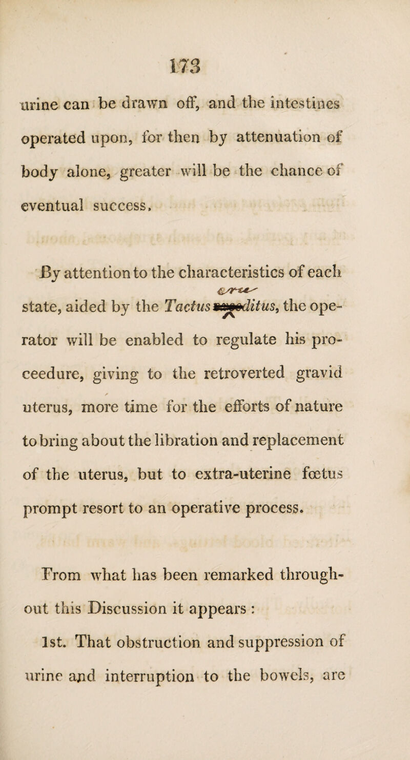 urine can be drawn off, and the intestines operated upon, for then by attenuation of body alone, greater will be the chance of eventual success, By attention to the characteristics of each state, aided by the Tactus gmodifies, the ope¬ rator will be enabled to regulate his pro* ceedure, giving to the retroverted gravid * uterus, more time for the efforts of nature to bring about the libration and replacement of the uterus, but to extra-uterine foetus prompt resort to an operative process. From what has been remarked through¬ out this Discussion it appears : 1st. That obstruction and suppression of urine and interruption to the bowels, are