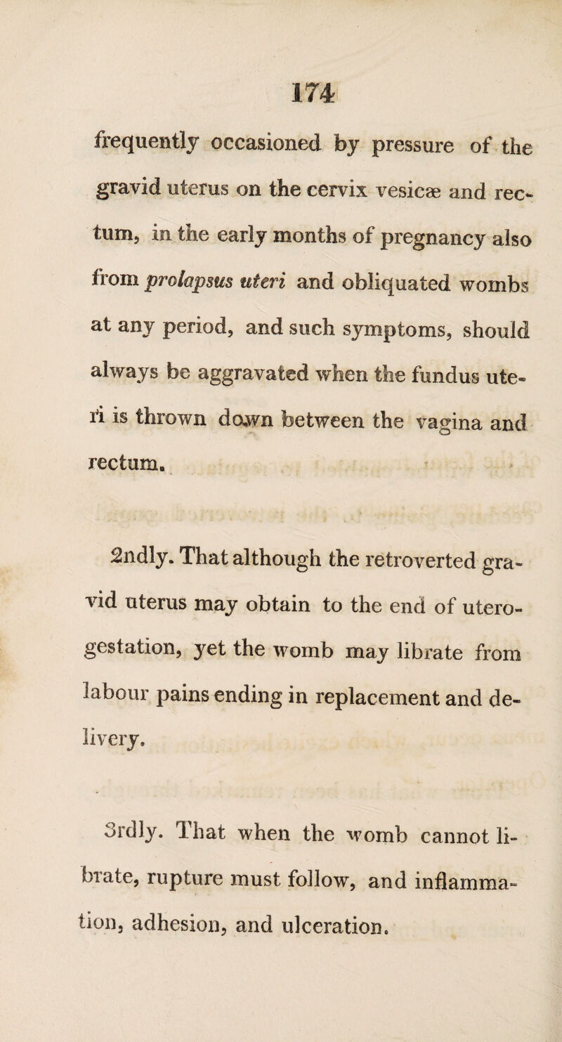 frequently occasioned by pressure of the gravid uterus on the cervix vesicas and rec¬ tum, in the early months of pregnancy also from prolapsus uteri and obliquated wombs at any period, and such symptoms, should always be aggravated when the fundus ute¬ ri is thrown dawn between the vagina and rectum. 2ndly. That although the retroverted gra¬ vid uterus may obtain to the end of utero- gestation, yet the womb may librate from labour pains ending in replacement and de¬ livery. ordly. That when the womb cannot li¬ brate, rupture must follow, and inflamma¬ tion, adhesion, and ulceration.