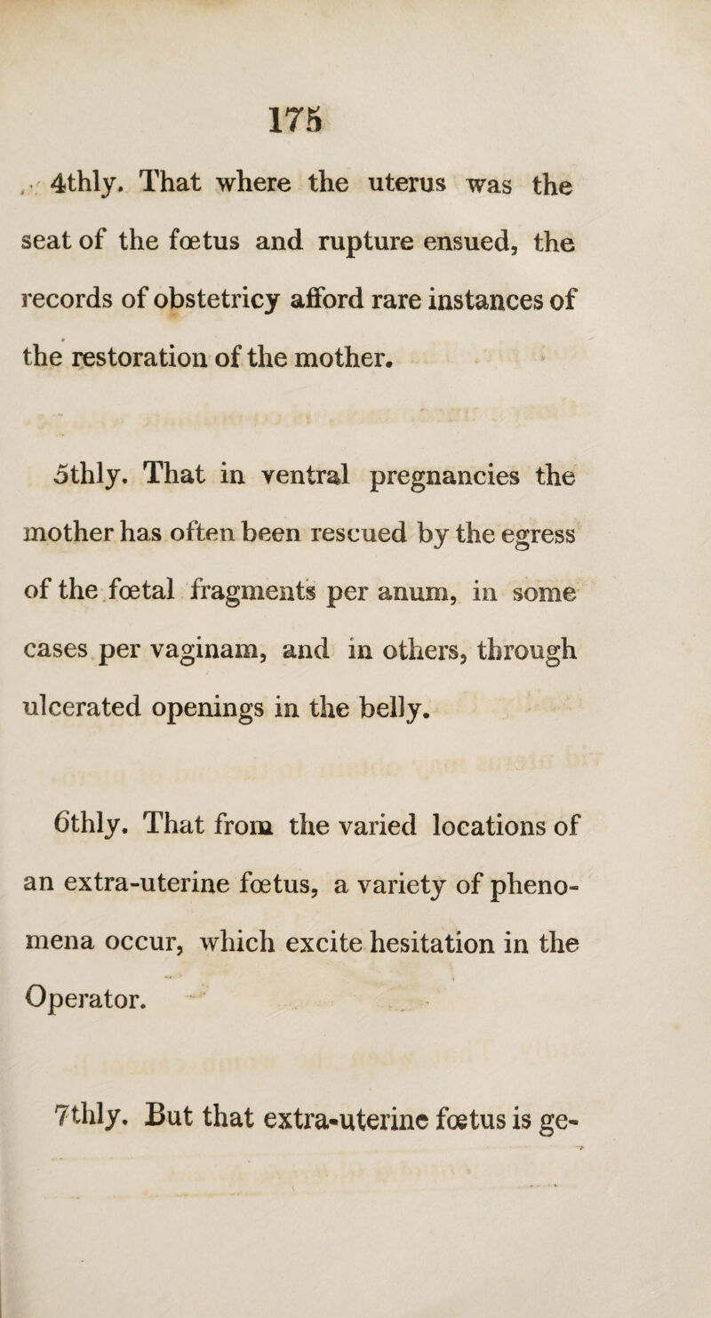 , 4thly. That where the uterus was the seat of the foetus and rupture ensued, the records of obstetricy afford rare instances of * the restoration of the mother. 5thly. That in ventral pregnancies the mother has often been rescued by the egress of the foetal fragments per anum, in some cases per vaginam, and in others, through ulcerated openings in the belly. 6thly. That from the varied locations of an extra-uterine foetus, a variety of pheno¬ mena occur, which excite hesitation in the Operator. 7thly. But that extra*uterine foetus is go