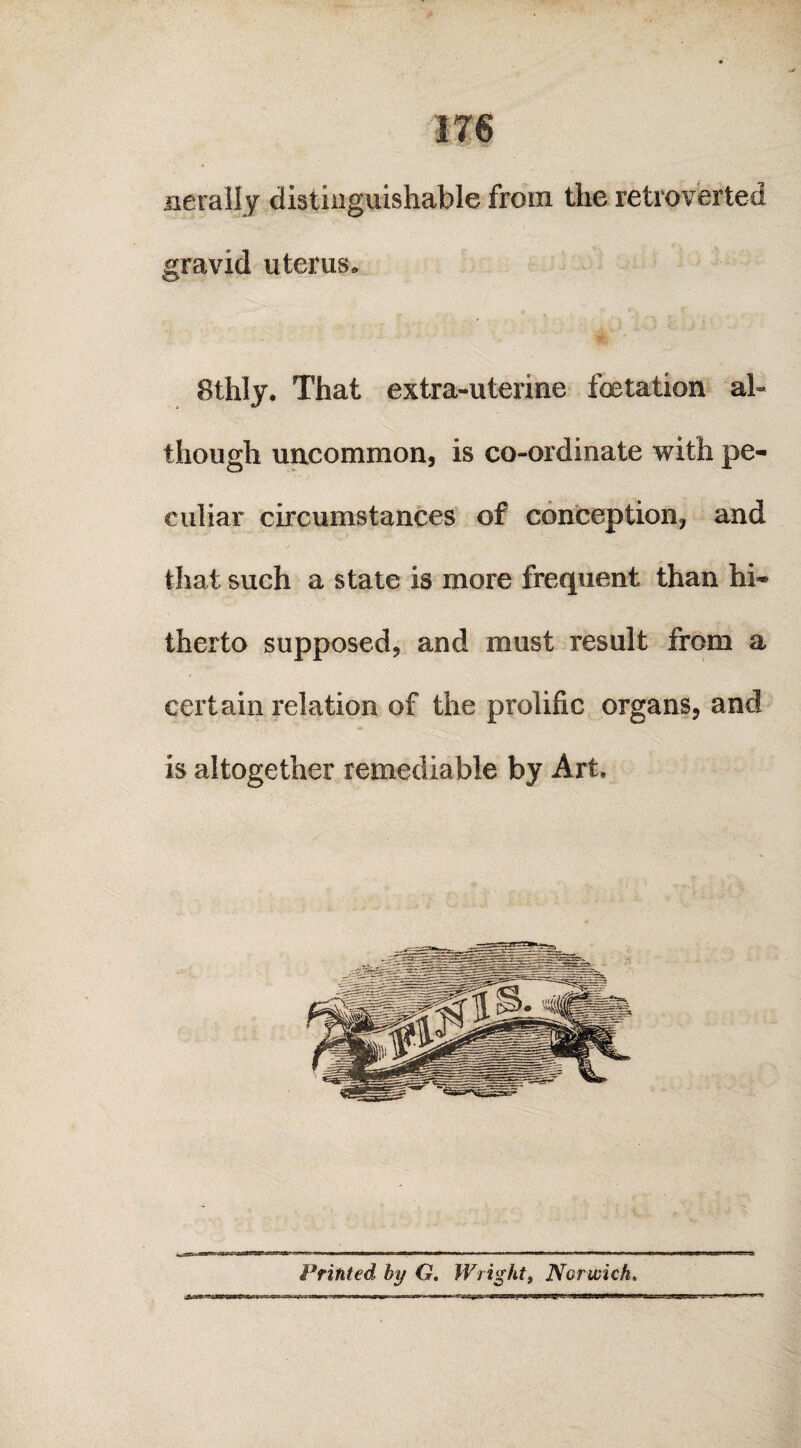 nerally distinguishable from the retroverted gravid uterus. 8thly. That extra-uterine fetation al¬ though uncommon, is co-ordinate with pe¬ culiar circumstances of conception, and that such a state is more frequent than hi¬ therto supposed, and must result from a certain relation of the prolific organs, and is altogether remediable by Art, Printed by G. Wright, Norwich
