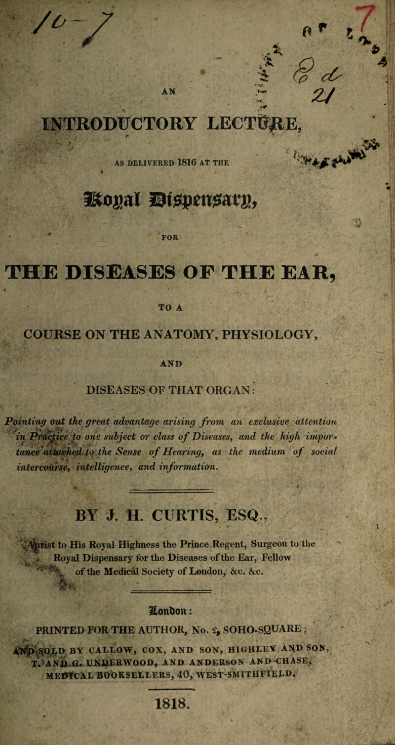 V X X X AN o r ? cC' z/ INTRODUCTORY LECTURE, AS DELIVERED 1816 AT THE Itojjal Utepmsaui), FOR THE DISEASES OF THE EAR, TO A COURSE ON THE ANATOMY, PHYSIOLOGY, AND DISEASES OF THAT ORGAN Pointing out the great advantage arising from an exclusive attention '.''iff - * 'f4t Jl:* . m in Practice to one subject or class of Diseases, and the high impor* tance attached to the Sense of Hearing, as the medium of social intercourse, intelligence, and information. BY J. H. CURTIS, ESQ., ^A^rist to His Royal Highness the Prince Regent, Surgeon to the > Royal Dispensary for the Diseases of the Ear, Fellow of the Medical Society of London, &c. &c. _ 3£onUon: PRINTED FOR THE AUTHOR, No. 2, SOHO-SQUARE j $>ts.QLD BY CALLOW, COX, AND SON, HIGHLEY A**D SON, T. AND G* UNDERWOOD, AND ANDERSON AND CHASE, MEDICAL BOOKSELLERS, 40, WESTSMITHFIELD. 1818.
