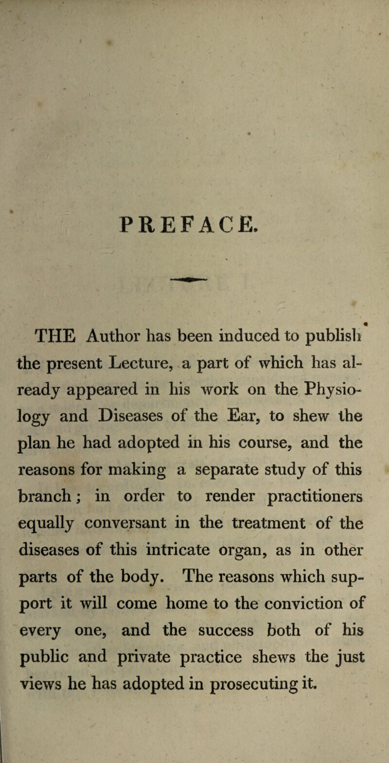 PREFACE. V THE Author has been induced to publish the present Lecture, a part of which has al¬ ready appeared in his work on the Physio- logy and Diseases of the Ear, to shew the plan he had adopted in his course, and the reasons for making a separate study of this branch; in order to render practitioners equally conversant in the treatment of the diseases of this intricate organ, as in other parts of the body. The reasons which sup¬ port it will come home to the conviction of every one, and the success both of his public and private practice shews the just views he has adopted in prosecuting it.