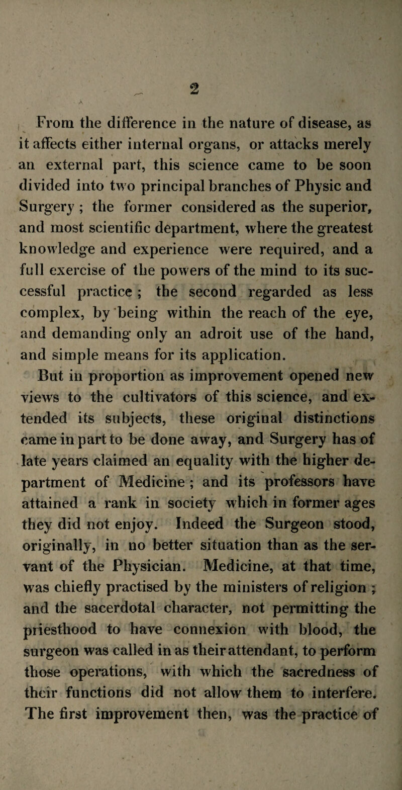 A From the difference in the nature of disease, as it affects either internal organs, or attacks merely an external part, this science came to be soon divided into two principal branches of Physic and Surgery ; the former considered as the superior, and most scientific department, where the greatest knowledge and experience were required, and a full exercise of the powers of the mind to its suc¬ cessful practice; the second regarded as less complex, by being within the reach of the eye, and demanding only an adroit use of the hand, and simple means for its application. But in proportion as improvement opened new views to the cultivators of this science, and ex¬ tended its subjects, these original distinctions came in part to be done away, and Surgery has of late years claimed an equality with the higher de¬ partment of Medicine ; and its professors have attained a rank in society which in former ages they did not enjoy. Indeed the Surgeon stood, originally, in no better situation than as the ser¬ vant of the Physician. Medicine, at that time, was chiefly practised by the ministers of religion ; and the sacerdotal character, not permitting the priesthood to have connexion with blood, the surgeon was called in as their attendant, to perform those operations, with which the sacredness of their functions did not allow them to interfere. The first improvement then, was the practice of