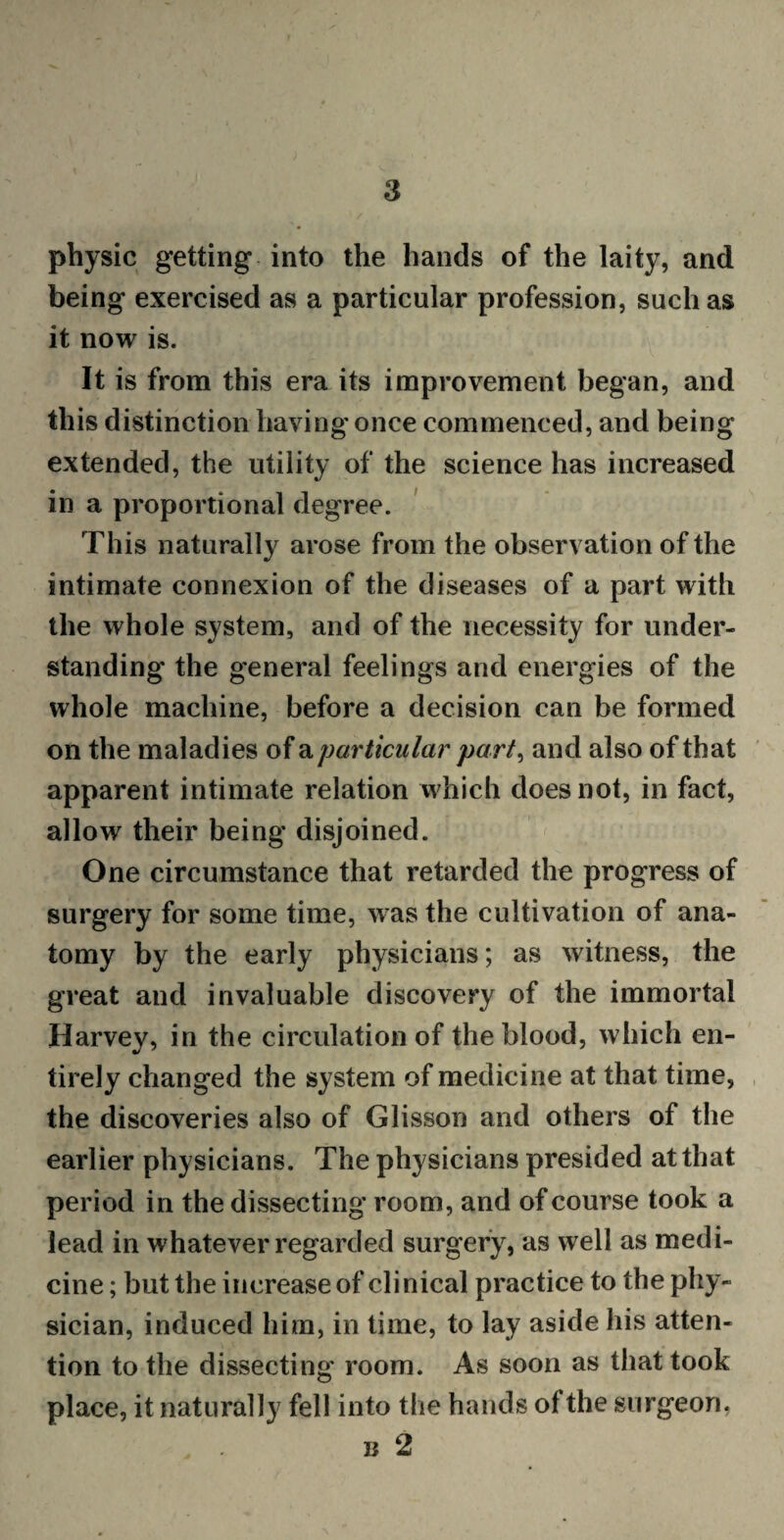 physic getting into the hands of the laity, and being exercised as a particular profession, such as it now is. It is from this era its improvement began, and this distinction having once commenced, and being extended, the utility of the science has increased in a proportional degree. This naturally arose from the observation of the intimate connexion of the diseases of a part with the whole system, and of the necessity for under¬ standing the general feelings and energies of the whole machine, before a decision can be formed on the maladies of a particular part, and also of that apparent intimate relation which does not, in fact, allow their being disjoined. One circumstance that retarded the progress of surgery for some time, was the cultivation of ana¬ tomy by the early physicians; as witness, the great and invaluable discovery of the immortal Harvey, in the circulation of the blood, which en¬ tirely changed the system of medicine at that time, the discoveries also of Glisson and others of the earlier physicians. The physicians presided at that period in the dissecting room, and of course took a lead in whatever regarded surgery, as well as medi¬ cine; but the increase of clinical practice to the phy¬ sician, induced him, in time, to lay aside his atten¬ tion to the dissecting room. As soon as that took place, it naturally fell into the hands of the surgeon, b2