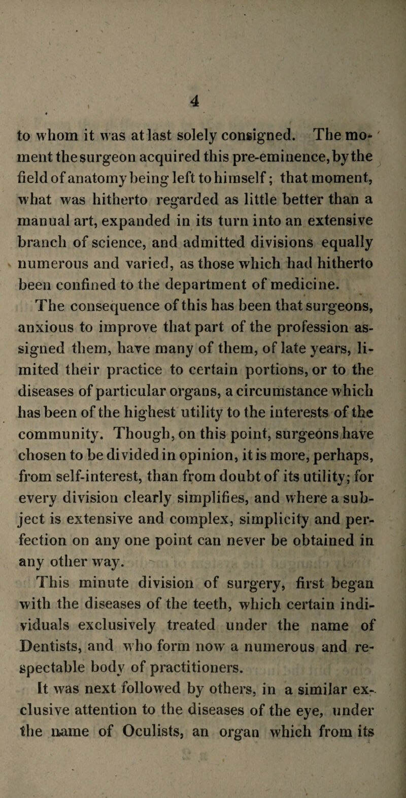 to whom it was at last solely consigned. The mo-' ment the surgeon acquired this pre-eminence, by the field of anatomy being left to himself; that moment, what was hitherto regarded as little better than a manual art, expanded in its turn into an extensive branch of science, and admitted divisions equally numerous and varied, as those which had hitherto been confined to the department of medicine. The consequence of this has been that surgeons, anxious to improve that part of the profession as¬ signed them, have many of them, of late years, li¬ mited their practice to certain portions, or to the diseases of particular organs, a circumstance which has been of the highest utility to the interests of the community. Though, on this point, surgeons have chosen to be divided in opinion, it is more, perhaps, from self-interest, than from doubt of its utility; for every division clearly simplifies, and where a sub¬ ject is extensive and complex, simplicity and per¬ fection on any one point can never be obtained in any other way. This minute division of surgery, first began with the diseases of the teeth, which certain indi¬ viduals exclusively treated under the name of Dentists, and who form now a numerous and re¬ spectable body of practitioners. It was next followed by others, in a similar ex¬ clusive attention to the diseases of the eye, under the name of Oculists, an organ which from its