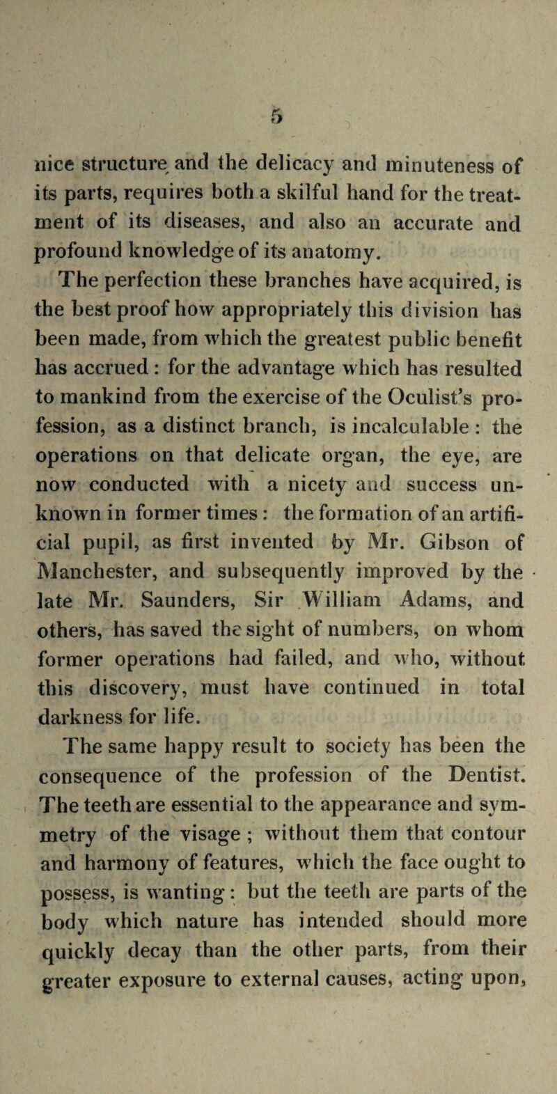 nice structure and the delicacy and minuteness of its parts, requires both a skilful hand for the treat- ment of its diseases, and also an accurate and profound knowledge of its anatomy. The perfection these branches have acquired, is the best proof how appropriately this division has been made, from which the greatest public benefit has accrued : for the advantage which has resulted to mankind from the exercise of the Oculist’s pro¬ fession, as a distinct branch, is incalculable : the operations on that delicate organ, the eye, are now conducted with a nicety and success un¬ known in former times : the formation of an artifi¬ cial pupil, as first invented by Mr. Gibson of Manchester, and subsequently improved by the late Mr. Saunders, Sir William Adams, and others, has saved the sight of numbers, on whom former operations had failed, and who, without this discovery, must have continued in total darkness for life. The same happy result to society has been the consequence of the profession of the Dentist. The teeth are essential to the appearance and sym¬ metry of the visage ; without them that contour and harmony of features, which the face ought to possess, is wanting: but the teeth are parts of the body which nature has intended should more quickly decay than the other parts, from their greater exposure to external causes, acting upon,
