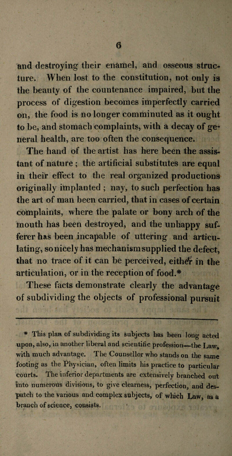 and destroying their enamel, and osseous struc¬ ture. When lost to the constitution, not only is the beauty of the countenance impaired, but the process of digestion becomes imperfectly carried on, the food is no longer comminuted as it ought to be, and stomach complaints, with a decay of ge¬ neral health, are too often the consequence. The hand of the artist has here been the assis¬ tant of nature ; the artificial substitutes are equal in their effect to the real organized productions originally implanted ; nay, to such perfection has the art of man been carried, that in cases of certain complaints, where the palate or bony arch of the mouth has been destroyed, and the unhappy suf¬ ferer has been incapable of uttering and articu¬ lating, so nicely has mechanism supplied the defect, that no trace of it can be perceived, eithefr in the articulation, or in the reception of food.* These facts demonstrate clearly the advantage of subdividing the objects of professional pursuit * This plan of subdividing its subjects has been long acted upon, also, in another liberal and scientific profession—the Law, with much advantage. The Counsellor who stands on the same footing as the Physician, often limits his practice to particular courts. The inferior departments are extensively branched out into numerous divisions, to give clearness, perfection, and des¬ patch to the various and complex subjects, of which Law, as a branch of science, consists.