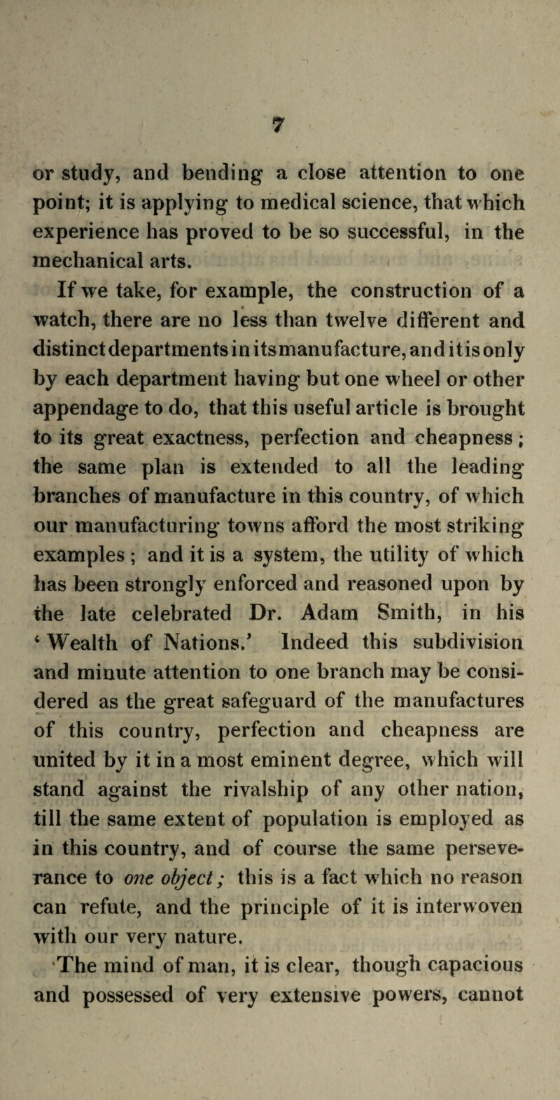 or study, and bending a close attention to one point; it is applying to medical science, that which experience has proved to be so successful, in the mechanical arts. If we take, for example, the construction of a « watch, there are no less than twelve different and distinct departments in itsmanufacture, and it is only by each department having but one wheel or other appendage to do, that this useful article is brought to its great exactness, perfection and cheapness; the same plan is extended to all the leading branches of manufacture in this country, of which our manufacturing towns afford the most striking examples ; and it is a system, the utility of which has been strongly enforced and reasoned upon by the late celebrated Dr. Adam Smith, in his 4 Wealth of Nations/ Indeed this subdivision and minute attention to one branch may be consi¬ dered as the great safeguard of the manufactures of this country, perfection and cheapness are united by it in a most eminent degree, which will stand against the rivalship of any other nation, till the same extent of population is employed as in this country, and of course the same perseve¬ rance to one object; this is a fact which no reason can refute, and the principle of it is interwoven with our very nature. The mind of man, it is clear, though capacious and possessed of very extensive powers, cannot