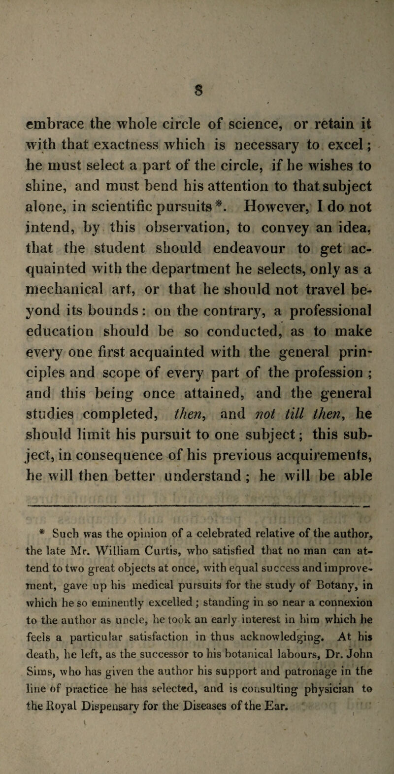 s embrace the whole circle of science, or retain it with that exactness which is necessary to excel; he must select a part of the circle, if he wishes to shine, and must bend his attention to that subject alone, in scientific pursuits*. However, I do not intend, by this observation, to convey an idea, that the student should endeavour to get ac¬ quainted with the department he selects, only as a mechanical art, or that he should not travel be¬ yond its bounds: on the contrary, a professional education should be so conducted, as to make every one first acquainted with the general prin¬ ciples and scope of every part of the profession ; and this being once attained, and the general studies completed, then, and not till then, he should limit his pursuit to one subject; this sub¬ ject, in consequence of his previous acquirements, he will then better understand ; he will be able * Such was the opinion of a celebrated relative of the author, the late Mr. William Curtis, who satisfied that no man can at¬ tend to two great objects at once, with equal success and improve¬ ment, gave up his medical pursuits for the study of Botany, in which he so eminently excelled; standing in so near a connexion to the author as uncle, he took an early interest in him which he feels a particular satisfaction in thus acknowledging. At his death, he left, as the successor to his botanical labours, Dr. John Sims, who has given the author his support and patronage in the line of practice he has selected, and is consulting physician to the Royal Dispensary for the Diseases of the Ear.