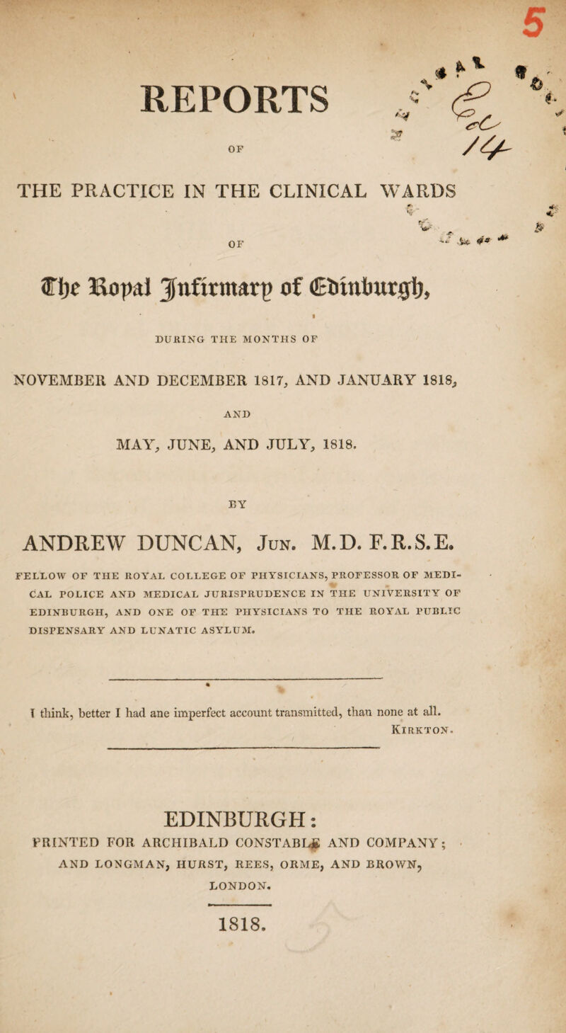 REPORTS OF 5 NT ^ v « V THE PRACTICE IN THE CLINICAL WARDS ? Sr , < OF V & 4.* ^ 04 “* 9Tijc Bopal jlnfirmarp of Ctiintiur#!), DURING THE MONTHS OF NOVEMBER AND DECEMBER 1817, AND JANUARY 1818, AND MAY, JUNE, AND JULY, 1818. BY ANDREW DUNCAN, Jun. M.D. F.R.S.E. FELLOW OF THE ROYAL COLLEGE OF PHYSICIANS, PROFESSOR OF MEDI¬ CAL POLICE AND MEDICAL JURISPRUDENCE IN THE UNIVERSITY OF EDINBURGH, AND ONE OF THE PHYSICIANS TO THE ROYAL PUBLIC DISPENSARY AND LUNATIC ASYLUM. I think, better I had ane imperfect account transmitted, than none at all. Kirkton. EDINBURGH: PRINTED FOR ARCHIBALD CONSTABL# AND COMPANY; AND LONGMAN, HURST, REES, ORME, AND BROWN, LONDON. 1818