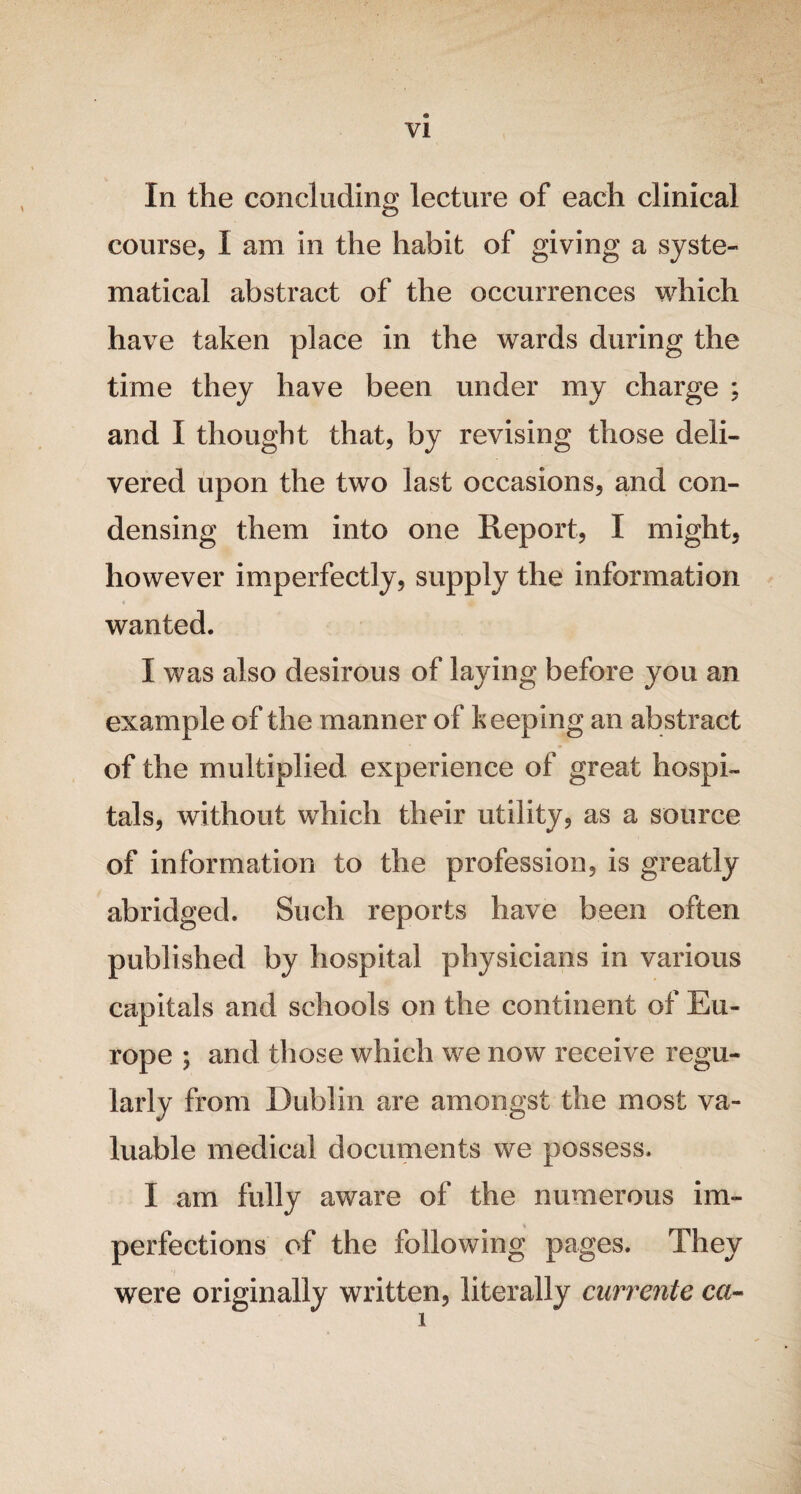 In the concluding lecture of each clinical course, I am in the habit of giving a syste¬ matical abstract of the occurrences which have taken place in the wards during the time they have been under my charge ; and I thought that, by revising those deli¬ vered upon the two last occasions, and con¬ densing them into one Report, I might, however imperfectly, supply the information wanted. I was also desirous of laying before you an example of the manner of keeping an abstract of the multiplied experience of great hospi¬ tals, without which their utility, as a source of information to the profession, is greatly abridged. Such reports have been often published by hospital physicians in various capitals and schools on the continent of Eu¬ rope ; and those which we now receive regu¬ larly from Dublin are amongst the most va¬ luable medical documents we possess. I am fully aware of the numerous im¬ perfections of the following pages. They were originally written, literally currente ca-