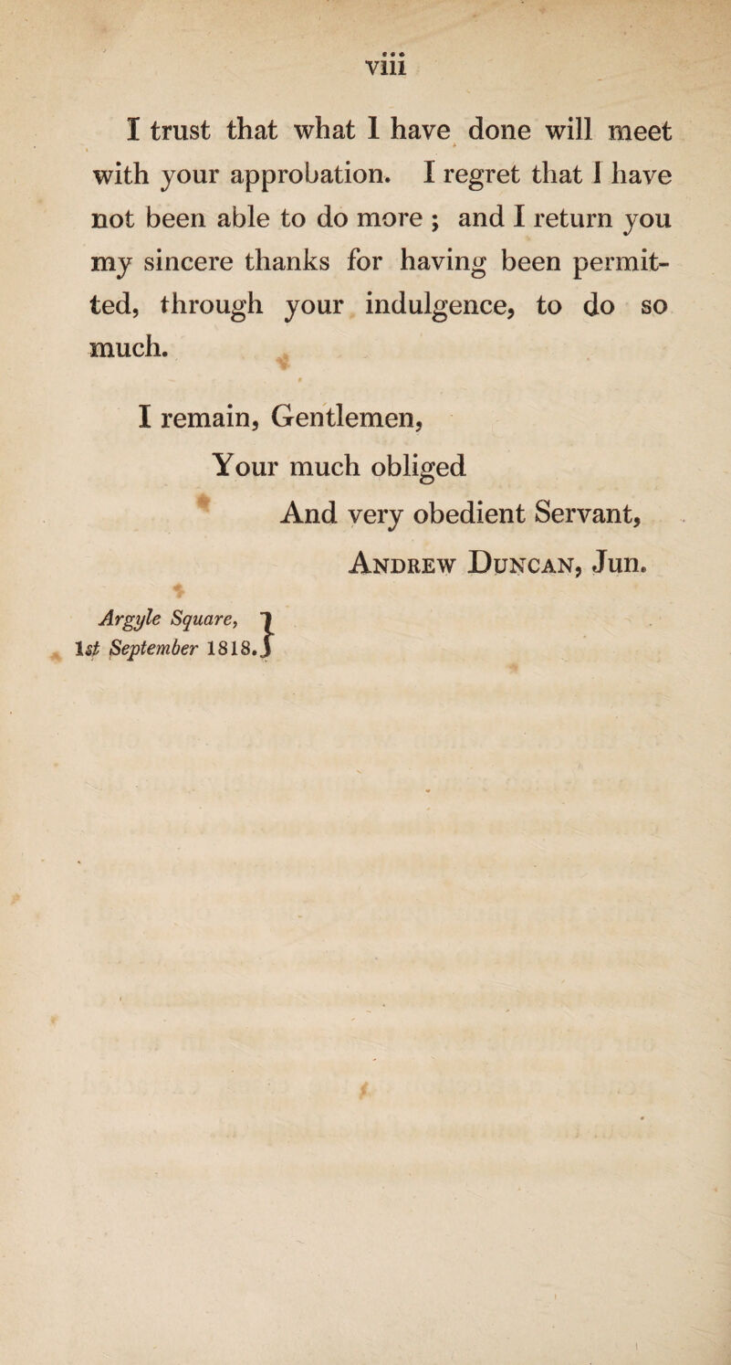 Vlll 1 trust that what 1 have done will meet * i with your approbation. I regret that I have not been able to do more ; and I return you my sincere thanks for having been permit¬ ted, through your indulgence, to do so much. I remain, Gentlemen, Your much obliged And very obedient Servant, Andrew Duncan, Jun. Argyle Square, 1st September 1818 }