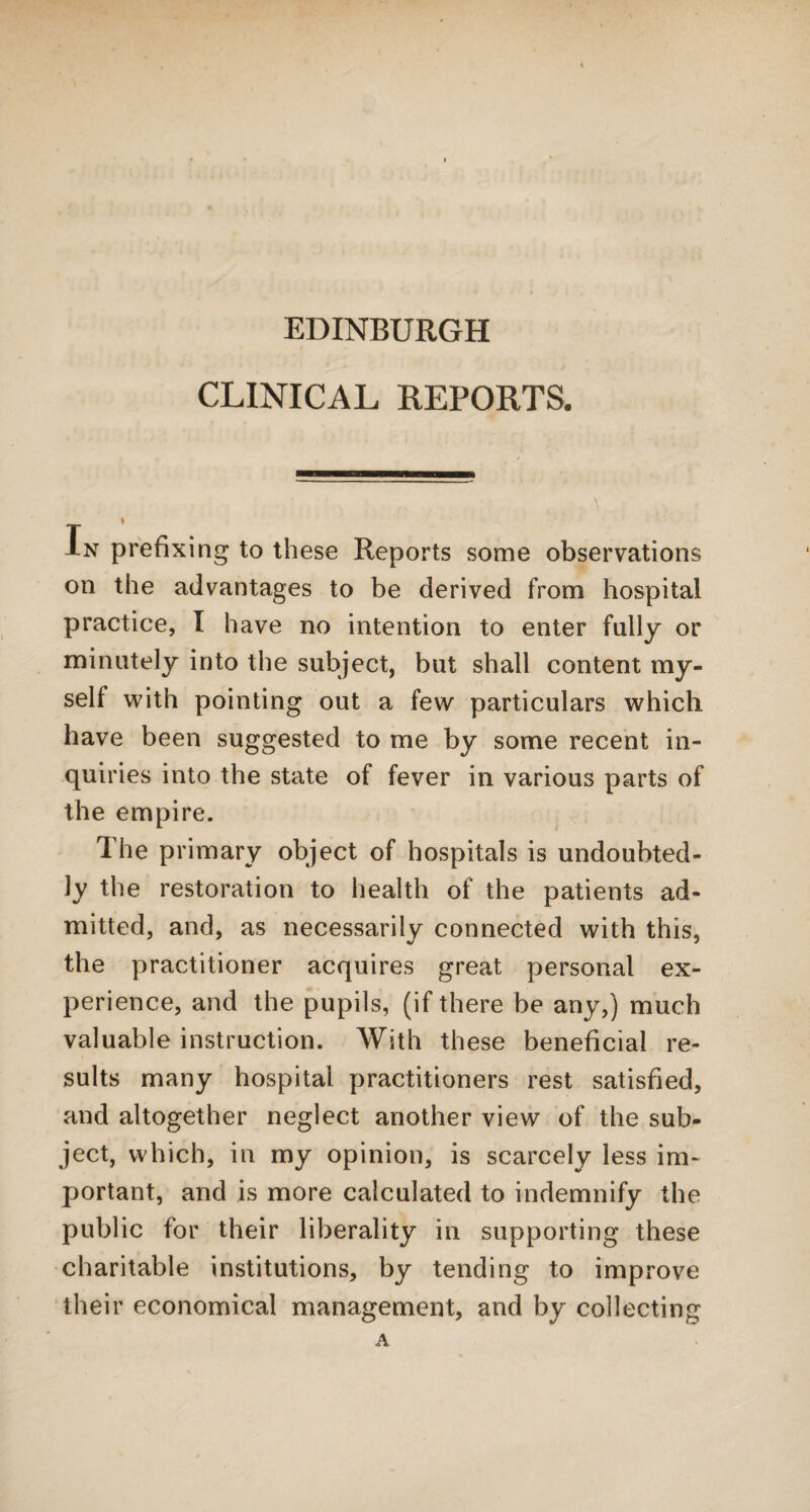 EDINBURGH CLINICAL REPORTS. In prefixing to these Reports some observations on the advantages to be derived from hospital practice, I have no intention to enter fully or minutely into the subject, but shall content my¬ self with pointing out a few particulars which have been suggested to me by some recent in¬ quiries into the state of fever in various parts of the empire. Ihe primary object of hospitals is undoubted¬ ly the restoration to health of the patients ad¬ mitted, and, as necessarily connected with this, the practitioner acquires great personal ex¬ perience, and the pupils, (if there be any,) much valuable instruction. With these beneficial re¬ sults many hospital practitioners rest satisfied, and altogether neglect another view of the sub¬ ject, which, in my opinion, is scarcely less im¬ portant, and is more calculated to indemnify the public for their liberality in supporting these charitable institutions, by tending to improve their economical management, and by collecting A