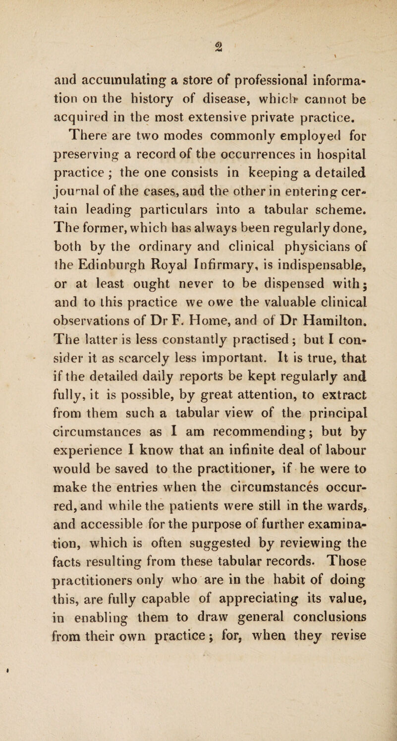 and accumulating a store of professional informa¬ tion on the history of disease, which cannot be acquired in the most extensive private practice. There are two modes commonly employed for preserving a record of the occurrences in hospital practice ; the one consists in keeping a detailed journal of the cases, and the other in entering cer« tain leading particulars into a tabular scheme. The former, which has always been regularly done, both by the ordinary and clinical physicians of the Edinburgh Royal Infirmary, is indispensable, or at least ought never to be dispensed with; and to this practice we owe the valuable clinical observations of Dr F. Home, and of Dr Hamilton. The latter is less constantly practised ; but I con¬ sider it as scarcely less important. It is true, that if the detailed daily reports be kept regularly and fully, it is possible, by great attention, to extract from them such a tabular view of the principal circumstances as I am recommending; but by experience I know that an infinite deal of labour would be saved to the practitioner, if he were to make the entries when the circumstances occur¬ red, and while the patients were still in the wards, and accessible for the purpose of further examina¬ tion, which is often suggested by reviewing the facts resulting from these tabular records. Those practitioners only who are in the habit of doing this, are fully capable of appreciating its value, in enabling them to draw general conclusions from their own practice; for, when they revise