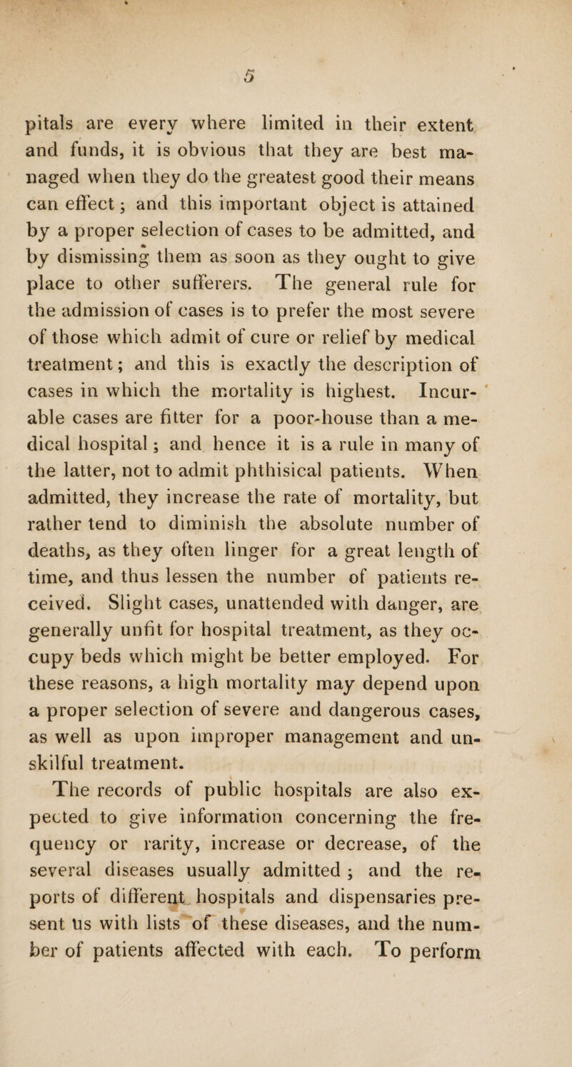 pitals are every where limited in their extent and funds, it is obvious that they are best ma¬ naged when they do the greatest good their means can effect; and this important object is attained by a proper selection of cases to be admitted, and by dismissing them as soon as they ought to give place to other sufferers. The general rule for the admission of cases is to prefer the most severe of those which admit of cure or relief by medical treatment; and this is exactly the description of cases in which the mortality is highest. Incur¬ able cases are fitter for a poor-house than a me¬ dical hospital; and hence it is a rule in many of the latter, not to admit phthisical patients. When admitted, they increase the rate of mortality, but rather tend to diminish the absolute number of deaths, as they often linger for a great length of time, and thus lessen the number of patients re¬ ceived. Slight cases, unattended with danger, are generally unfit for hospital treatment, as they oc¬ cupy beds which might be better employed. For these reasons, a high mortality may depend upon a proper selection of severe and dangerous cases, as well as upon improper management and un¬ skilful treatment. % The records of public hospitals are also ex¬ pected to give information concerning the fre¬ quency or rarity, increase or decrease, of the several diseases usually admitted ; and the re¬ ports of different hospitals and dispensaries pre¬ sent Us with lists of these diseases, and the num¬ ber of patients affected with each. To perform