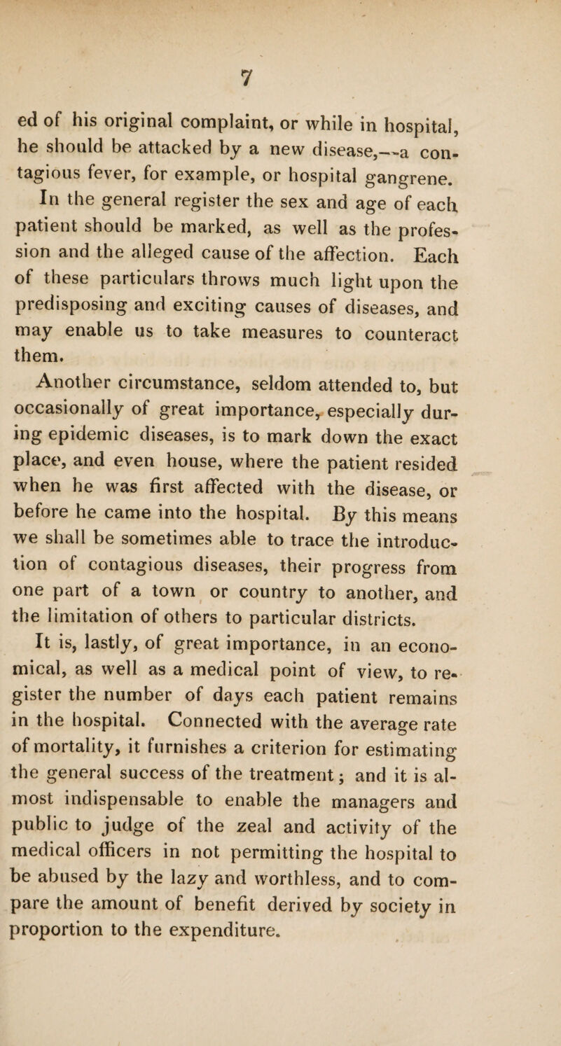 ed of his original complaint, or while in hospital, he should be attacked by a new disease,—a con- tagious fever, for example, or hospital gangrene. In the general register the sex and age of each patient should be marked, as well as the profes¬ sion and the alleged cause of the affection. Each of these particulars throws much light upon the predisposing and exciting causes of diseases, and may enable us to take measures to counteract them. Another circumstance, seldom attended to, but occasionally of great importance, especially dur¬ ing epidemic diseases, is to mark down the exact place, and even house, where the patient resided when he was first affected with the disease, or before he came into the hospital. By this means we shall be sometimes able to trace the introduc¬ tion of contagious diseases, their progress from one part of a town or country to another, and the limitation of others to particular districts. It is, lastly, of great importance, in an econo¬ mical, as well as a medical point of view, to re¬ gister the number of days each patient remains in the hospital. Connected with the average rate of mortality, it furnishes a criterion for estimating the general success of the treatment; and it is al¬ most indispensable to enable the managers and public to judge of the zeal and activity of the medical officers in not permitting the hospital to be abused by the lazy and worthless, and to com¬ pare the amount of benefit derived by society in proportion to the expenditure.