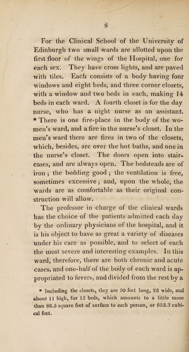 S' For the Clinical School of the University of Edinburgh two small wards are allotted upon the first floor of the wings of the Hospital, one for each sex. They have cross lights, and are paved with tiles. Each consists of a body having four windows and eight beds, and three corner closets, with a window and two beds in each, making 14 beds in each ward. A fourth closet is for the day nurse, who has a night nurse as an assistant. * There is one fire-place in the body of the wo¬ men’s ward, and a fire in the nurse’s closet. In the men’s ward there are fires in two of the closets, which, besides, are over the hot baths, and one in the nurse’s closet. The doors open into stair¬ cases, and are always open. The bedsteads are of iron ; the bedding good ; the ventilation is free, sometimes excessive; and, upon the whole, the wards are as comfortable as their original con¬ struction will allow. The professor in charge of the clinical wards has the choice of the patients admitted each day by the ordinary physicians of the hospital, and it is his object to have as great a variety of diseases under his care as possible, and to select of each the most severe and interesting examples. In this ward, therefore, there are both chronic and acute cases, and one-half of the body of each ward is ap¬ propriated to fevers, and divided from the rest by a * Including the closets, they are 50 feet long, 26 wide, and about 11 high, for 15 beds, which amounts to a little more than 86.5 square feet of surface to each person, or 953-3 cubi¬ cal feet.