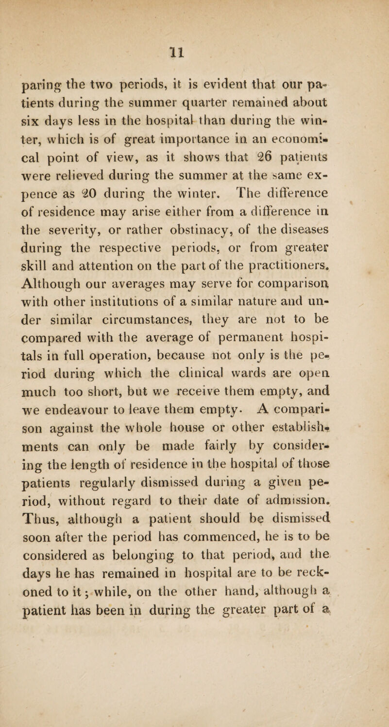 paring the two periods, it is evident that our pa- tients during the summer quarter remained about six days less in the hospital than during the win¬ ter, which is of great importance in an economi¬ cal point of view, as it shows that 26 patients were relieved during the summer at the same ex¬ pence as 20 during the winter. The difference of residence may arise either from a difference in the severity, or rather obstinacy, of the diseases during the respective periods, or from greater skill and attention on the part of the practitioners. Although our averages may serve for comparison with other institutions of a similar nature and un¬ der similar circumstances, they are not to be compared with the average of permanent hospi¬ tals in full operation, because not only is the pe¬ riod during which the clinical wards are open much too short, but we receive them empty, and we endeavour to leave them empty. A compari¬ son against the whole house or other establish* ments can only be made fairly by consider¬ ing the length of residence in the hospital of those patients regularly dismissed during a given pe¬ riod, without regard to their date of admission. Thus, although a patient should be dismissed soon after the period has commenced, he is to be considered as belonging to that period, and the days he has remained in hospital are to be reck¬ oned to it; while, on the other hand, although a patient has been in during the greater part of a