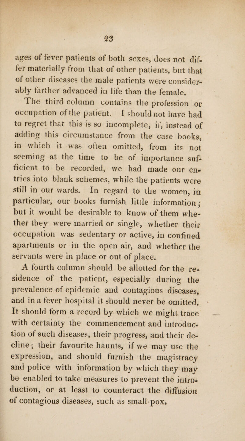 ages of fever patients of both sexes, does not dif¬ fer materially from that of other patients, but that of other diseases the male patients were consider¬ ably farther advanced in life than the female. The third column contains the profession or occupation of the patient. I should not have had to regret that this is so incomplete, if, instead of adding this circumstance from the case books, in which it was often omitted, from its not seeming at the time to be of importance suf¬ ficient to be recorded, we had made our en¬ tries into blank schemes, while the patients were still in our wards. In regard to the women, in particular, our books furnish little information* but it would be desirable to know of them whe¬ ther they were married or single, whether their occupation was sedentary or active, in confined apartments or in the open air, and whether the servants were in place or out of place. A fourth column should be allotted for the re- sidence of the patient, especially during the prevalence of epidemic and contagious diseases, and in a fever hospital it should never be omitted. It should form a record by which we might trace with certainty the commencement and introduc¬ tion of such diseases, their progress, and their de¬ cline; their favourite haunts, if we may use the expression, and should furnish the magistracy and police with information by which they may be enabled to take measures to prevent the intro¬ duction, or at least to counteract the diffusion of contagious diseases, such as small-pox.