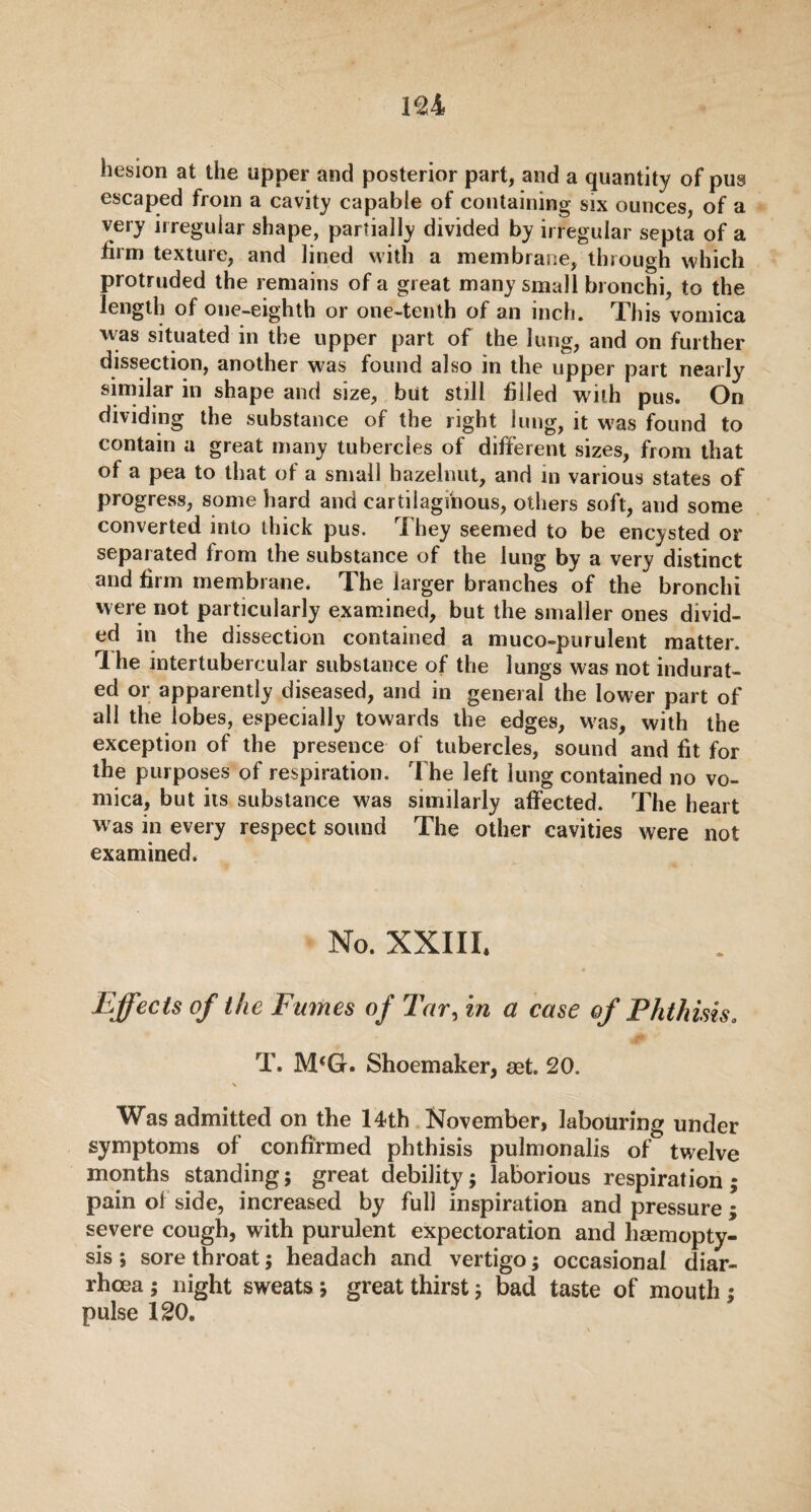 besion at the upper and posterior part, and a quantity of pus escaped from a cavity capable of containing six ounces, of a very irregular shape, partially divided by irregular septa of a firm texture, and lined with a membrane, through which protruded the remains of a great many small bronchi, to the length of one-eighth or one-tenth of an inch. This vomica was situated in the upper part of the lung, and on further dissection, another was found also in the upper part nearly similar in shape and size, but still filled with pus. On dividing the substance of the right lung, it was found to contain a great many tubercles of different sizes, from that of a pea to that of a small hazelnut, and in various states of progress, some hard and cartilaginous, others soft, and some converted into thick pus. They seemed to be encysted or separated from the substance of the lung by a very distinct and firm membrane. The larger branches of the bronchi were not particularly examined, but the smaller ones divid¬ ed in the dissection contained a muco-purulent matter. Ihe intertubercular substance of the lungs was not indurat¬ ed or apparently diseased, and in general the lower part of all the lobes, especially towards the edges, W'as, with the exception of the presence of tubercles, sound and fit for the purposes of respiration. The left lung contained no vo¬ mica, but its substance was similarly affected. The heart was in every respect sound The other cavities were not examined. No. XXIII. Effects of the Fumes of Tar, in a case of Phthisis. T, M‘G. Shoemaker, aet. 20. \ Was admitted on the 14th November, labouring under symptoms of confirmed phthisis pulmonalis of twelve months standing; great debility; laborious respiration; pain of side, increased by full inspiration and pressure; severe cough, with purulent expectoration and haemopty¬ sis ; sore throat; headach and vertigo; occasional diar¬ rhoea ; night sweats; great thirst; bad taste of mouth ; pulse 120.