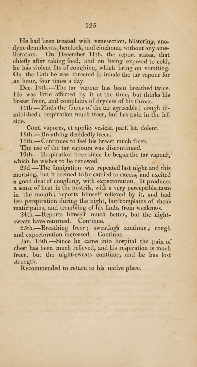 He had been treated with venesection, blistering, ano¬ dyne demulcents, hemlock, and cinchona, without any ame¬ lioration. On December 11th, the report states, that chiefly after taking Food, and on being exposed to cold, he has violent fits of coughing, which bring on vomiting. On the 12th he was directed to inhale the tar vapour for an hour, four times a dav. Dec. 13th.—The tar vapour has been breathed twice. He was little affected by it at the time, but thinks his breast freer, and complains of dryness of his throat. 14th.—Finds the fumes of the tar agreeable ; cough di¬ minished ; respiration much freer, but has pain in the left side. Cont. vapores, et applic. vesicat. part. lat. dolent. 15th.— Breathing decidedly freer. 16th.— Continues to feel his breast much freer. The use of the tar vapours was discontinued. 19th.—Respiration freer since he began the tar vapour, which he wishes to be renewed. 23d—The fumigation was repeated last night and this morning, but it seemed to be carried to excess, and excited a good deal of coughing, with expectoration. It produces a sense of heat in the nostrils, with a very perceptible taste in the mouth; reports himself relieved by it, and had less perspiration during the night, but complains of rheu¬ matic pains, and trembling of his limbs from weakness. 24th. — Reports himself much better, but the night- sweats have returned. Continue. 25th.—Breathing freer ; sweatings continue ; cough and expectoration increased. Continue. Jan. 13th.—Since he came into hospital the pain of chest has been much relieved, and his respiration is much freer, but the night-sweats continue, and he has lost strength. Recommended to return to his native place.