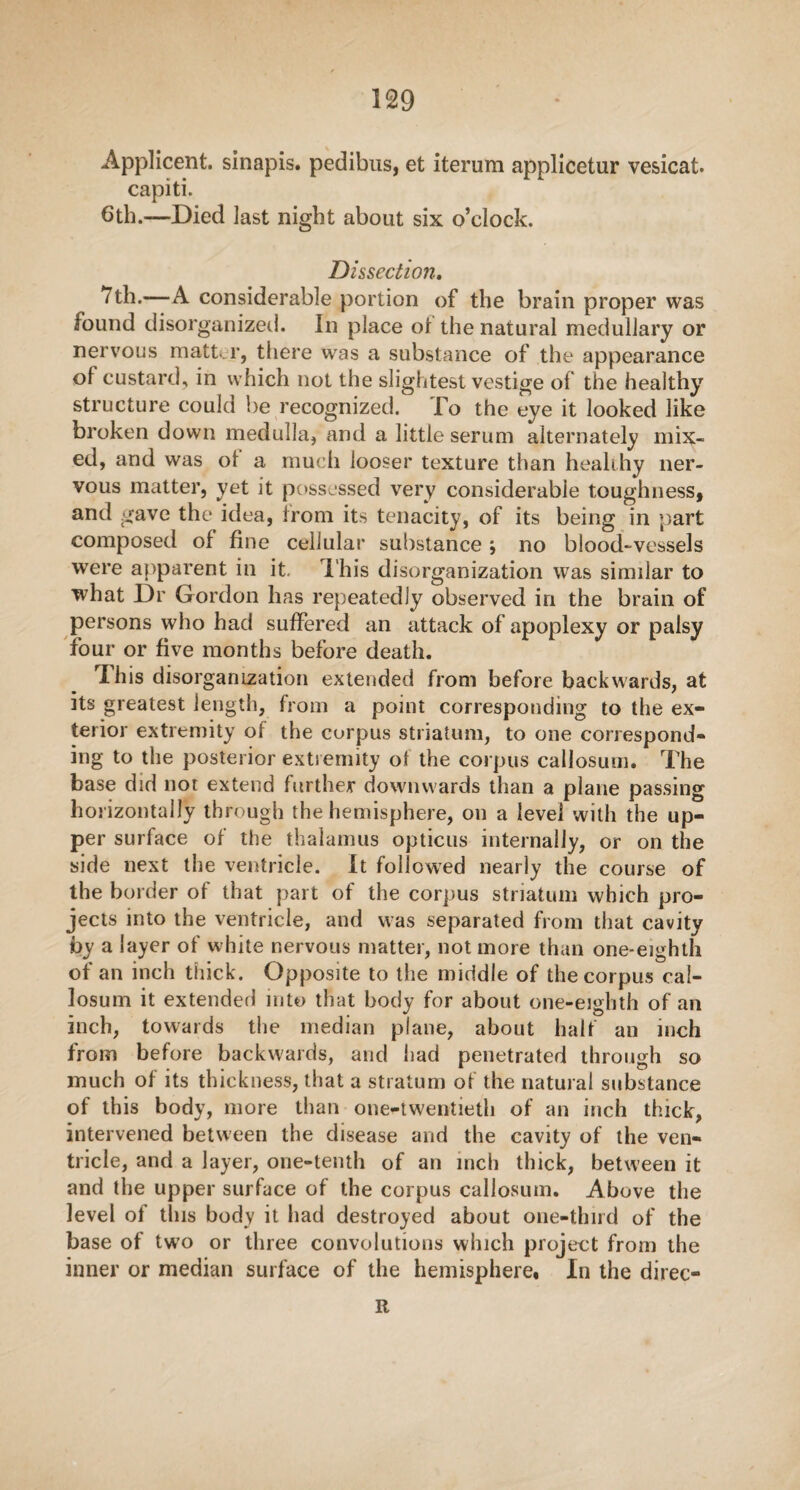 Applicent. sinapis. pedibus, et iterum applicetur vesicat. capiti. 6th.—Died last night about six o’clock. Dissection. 7th.—A considerable portion of the brain proper was found disorganized. In place ol the natural medullary or nervous matter, there was a substance of the appearance of custard, in which not the slightest vestige of the healthy structure could be recognized. fo the eye it looked like broken down medulla, and a little serum alternately mix¬ ed, and was ot a much looser texture than healthy ner¬ vous matter, yet it possessed very considerable toughness, and gave the idea, from its tenacity, of its being in part composed of fine cellular substance ; no blood-vessels were apparent in it. This disorganization was similar to what Dr Gordon has repeatedly observed in the brain of persons who had suffered an attack of apoplexy or palsy four or five months before death. This disorganization extended from before backwards, at its greatest length, from a point corresponding to the ex¬ terior extremity of the corpus striatum, to one correspond¬ ing to the posterior extremity ot the corpus callosum. The base did not extend further downwards than a plane passing horizontally through the hemisphere, on a level with the up¬ per surface of the thalamus opticus internally, or on the side next the ventricle. It followed nearly the course of the border of that part of the corpus striatum which pro¬ jects into the ventricle, and was separated from that cavity by a layer of white nervous matter, not more than one-eighth of an inch thick. Opposite to the middle of the corpus cal¬ losum it extended into that body for about one-eighth of an inch, towards the median plane, about half an inch from before backwards, and had penetrated through so much of its thickness, that a stratum of the natural substance of this body, more than one-twentieth of an inch thick, intervened between the disease and the cavity of the ven¬ tricle, and a layer, one-tenth of an inch thick, between it and the upper surface of the corpus callosum. Above the level of this body it bad destroyed about one-third of the base of two or three convolutions which project from the inner or median surface of the hemisphere. In the direc- it