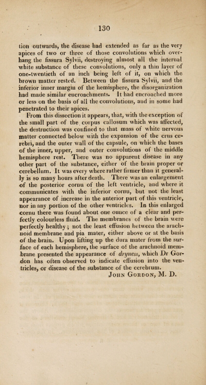 lion outwards, the disease had extended as far as the very apices of two or three of those convolutions which over¬ hang the fissura Sylvii, destroying almost all the internal white substance of these convolutions, only a thin layer of one-twentieth of an inch being left of it, on which the brown matter rested. Between the fissura Sylvii, and the inferior inner margin of the hemisphere, the disorganization had made similar encroachments. It had encroached more or less on the basis of all the convolutions, and in some had penetrated to their apices. From this dissection it appears, that, with the exception of the small part of the corpus callosum which was affected, the destruction was confined to that mass of white nervous matter connected below with the expansion of the crus ce¬ rebri, and the outer wall of the capsule, on which the bases of the inner, upper, and outer convolutions of the middle hemisphere rest. There wras no appareut disease in any other part of the substance, either of the brain proper or cerebellum. It was every where rather firmer than it general¬ ly is so many hours after death. There w as an enlargement of the posterior cornu of the left ventricle, and where it communicates with the inferior cornu, but not the least appearance of increase in the anterior part of this ventricle, nor in any portion of the other ventricles. In this enlarged cornu there was found about one ounce of a clear and per¬ fectly colourless fluid. The membranes of the brain were perfectly healthy ; not the least effusion between the arach¬ noid membrane and pia mater, either above or at the basis of the brain. Upon lifting up the dura mater from the sur¬ face of each hemisphere, the surface of the arachnoid mem¬ brane presented the appearance of dryness, which Dr Gor¬ don has often observed to indicate effusion into the ven¬ tricles, or disease of the substance of the cerebrum. John Gordon, M. D.