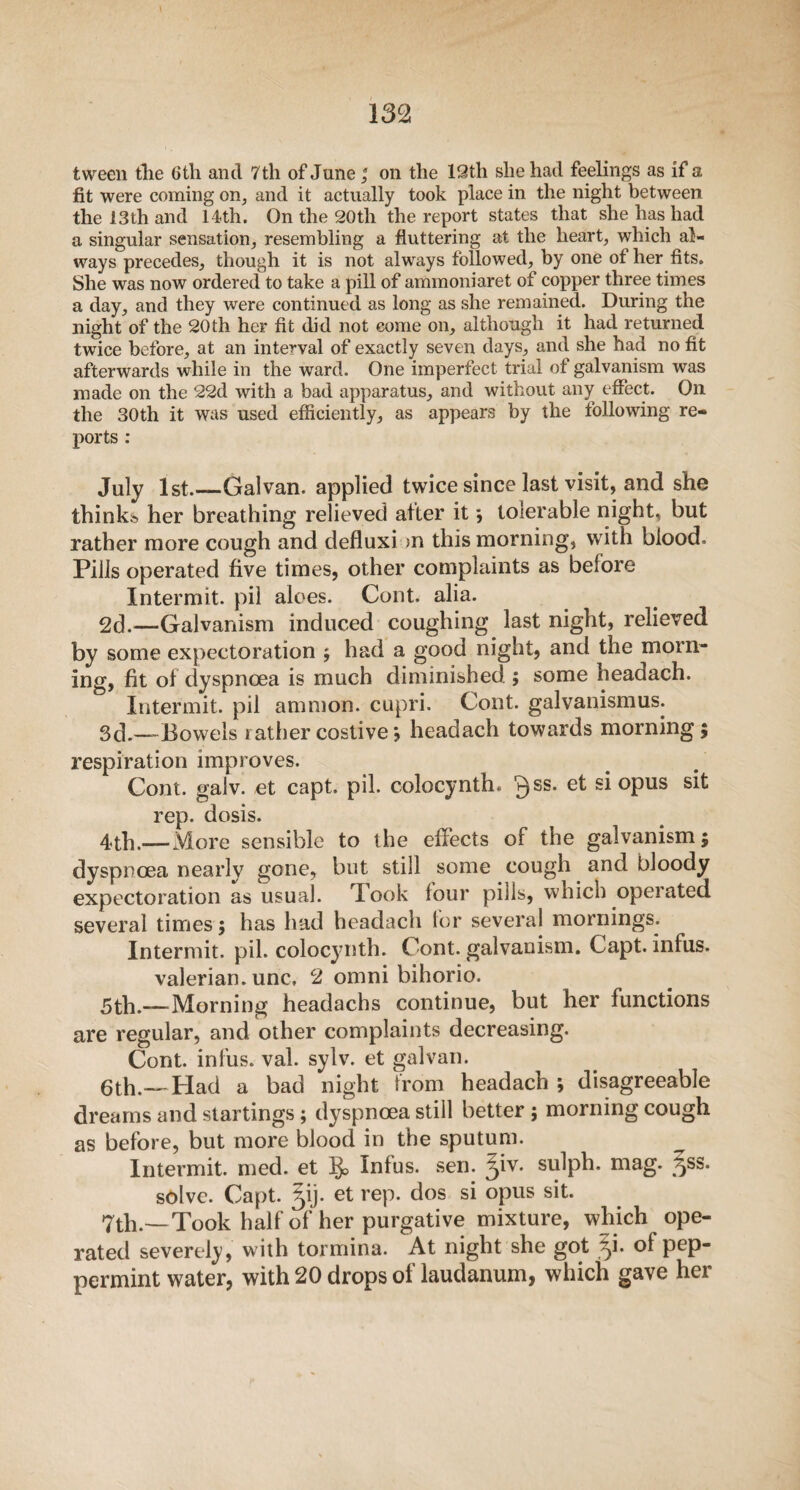 tween the 6th and 7th of June ; on the 12 th she had feelings as if a fit were coming on, and it actually took place in the night between the 13th and 14th. On the 20th the report states that she has had a singular sensation, resembling a fluttering at the heart, which al¬ ways precedes, though it is not always followed, by one of her fits. She was now ordered to take a pill of ammoniaret of copper three times a day, and they were continued as long as she remained. During the night of the 20th her fit did not come on, although it had returned twice before, at an interval of exactly seven days, and she had no fit afterwards while in the ward. One imperfect trial of galvanism was made on the 22d with a bad apparatus, and without any effect. On the 30th it was used efficiently, as appears by the following re¬ ports : July 1st.—Galvan, applied twice since last visit, and she thinks her breathing relieved after it *, tolerable night, but rather more cough and defluxi >n this morning, with olood. Pills operated five times, other complaints as before Intermit, pil aloes. Cont. alia. 2d.—Galvanism induced coughing last night, relieved by some expectoration ; had a good night, and the morn¬ ing, fit of dyspnoea is much diminished ; some headach. Intermit, pil amnion, cupri. Cont. galvanismus. 3d.—-Bowels rather costive > headach towards morning; respiration improves. Cont. galv. et capt. pil. colocynth. 3SS* si opus sit rep. dosis. 4th.— More sensible to the effects of the galvanism; dyspnoea nearly gone, but still some cough and bloody expectoration as usual. Took four pills, which operated several times; has had headach for several mornings. Intermit, pil. colocynth. Cont. galvanism. Capt. infus. valerian, unc, 2 omni bihorio. 5th.— Morning headachs continue, but her functions are regular, and other complaints decreasing. Cont. infus. val. sylv. et gal van. 6th.—Had a bad night from headach ; disagreeable dreams and startings; dyspnoea still better ; morning cough as before, but more blood in the sputum. Intermit, med. et Infus. sen. jiv. sulph. mag. §ss. solve. Capt. 51 j. et rep. dos si opus sit. 7th.— Took half of her purgative mixture, which ope¬ rated severely, with tormina. At night she got ^i. of pep¬ permint water, with 20 drops of laudanum, which gave her