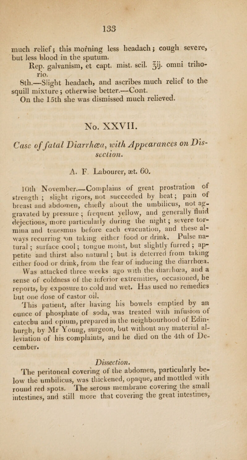 much relief; this morning less headach; cough severe, but less blood in the sputum. Rep. galvanism, et capt. mist. scil. 3\j. omni triho- rio. 8th.—Slight headach, and ascribes much relief to the squill mixture; otherwise better.—Cont. On the 15th she was dismissed much relieved. No. XXVII. Case of fatal Diarrhoea, with Appearances on Dis¬ section. A. F. Labourer, aet. 60. K)th November.—-Complains of great prostration of strength ; slight rigors, not succeeded by heat; pain of breast and abdomen, chiefly about the umbilicus, not ag¬ gravated by pressure ; frequent yellow, and generally fluid dejections, more particularly during tne night; severe toi- mina and tenesmus before each evacuation, and these al- ways recurring *on taking either food or drink. Pulse na- tural ; surface cool; tongue moist, but slightly furred ; ap¬ petite and thirst also natural ; but is deterred from taking either food or drink, from the fear ol inducing the diarihcea. Was attacked three weeks ago with the diarrhoea, and a sense ol coldness ol the inferior extremities, occasioned, he reports, by exposure to cold and wet. Has used no remedies but one dose of castor oil. This patient, after having his bowels emptied by an ounce of phosphate of soda, was treated with infusion of catechu and opium, prepared in the neighbourhood ol Edin¬ burgh, by Mr Young, surgeon, but without any material al¬ leviation of his complaints, and he died on the 4th ot De¬ cember. Dissection. The peritoneal covering of the abdomen, particularly be¬ low the umbilicus, was thickened, opaque, and mottled with round red spots. The serous membrane covering the small intestines, and still more that covering the great intestines,