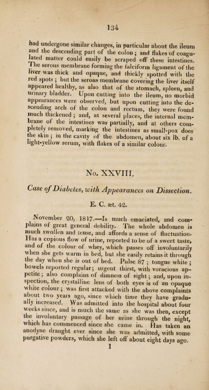 had undergone similar changes, in particular about the ileum and the descending part of the colon ; and flakes of coagu¬ lated matter could easily be scraped off these intestines, I he serous membrane forming the falciform ligament of the liver was thick and opaque, and thickly spotted with the led spots ; but the serous membrane covering the liver itself appealed healthy, as also that of the stomach, spleen, and urinary bladder. Upon cutting into the ileum, no morbid appeal ances were observed, but upon cutting into the de¬ scending arch of the colon and rectum, they were found much thickened ; and, at several places, the internal mem¬ brane of the intestines was partially, and at others com¬ pletely lemoved, marking the intestines as small-pox does the skin ; in the cavity of the abdomen, about six. lb. of a light-yellow serum, with flakes of a similar colour. No. xxvi r i. Case of Diabetes, ivith Appearances on Dissection. E. C. aet. 42. November <20, 1817-—Is much emaciated, and com¬ plains of great general debility. The whole abdomen is much swollen and tense, and affords a sense of fluctuation* Has a copious flow of urine, reported to be of a sweet taste* and of the colour ol whey, which passes off involuntarily when she gets warm in bed, but she easily retains it through the day when she is out of bed. Pulse 87 ; tongue white ; bowels leported regular; urgent thirst, with voracious ap¬ petite ; also complains of dimness of sight; and, upon in¬ spection, the crystalline lens of both eyes is of an opaque white coioui ; was first attacked with the above complaints about two years ago, since which time they have gradu¬ ally increased. Was admitted into the hospital about four weeks since, and is much the same as she was then, except the involuntary passage of her urine through the night, which has commenced since she came in. Has taken an anodyne draught ever since she was admitted, with some purgative powders, which she left off about eight days ago.