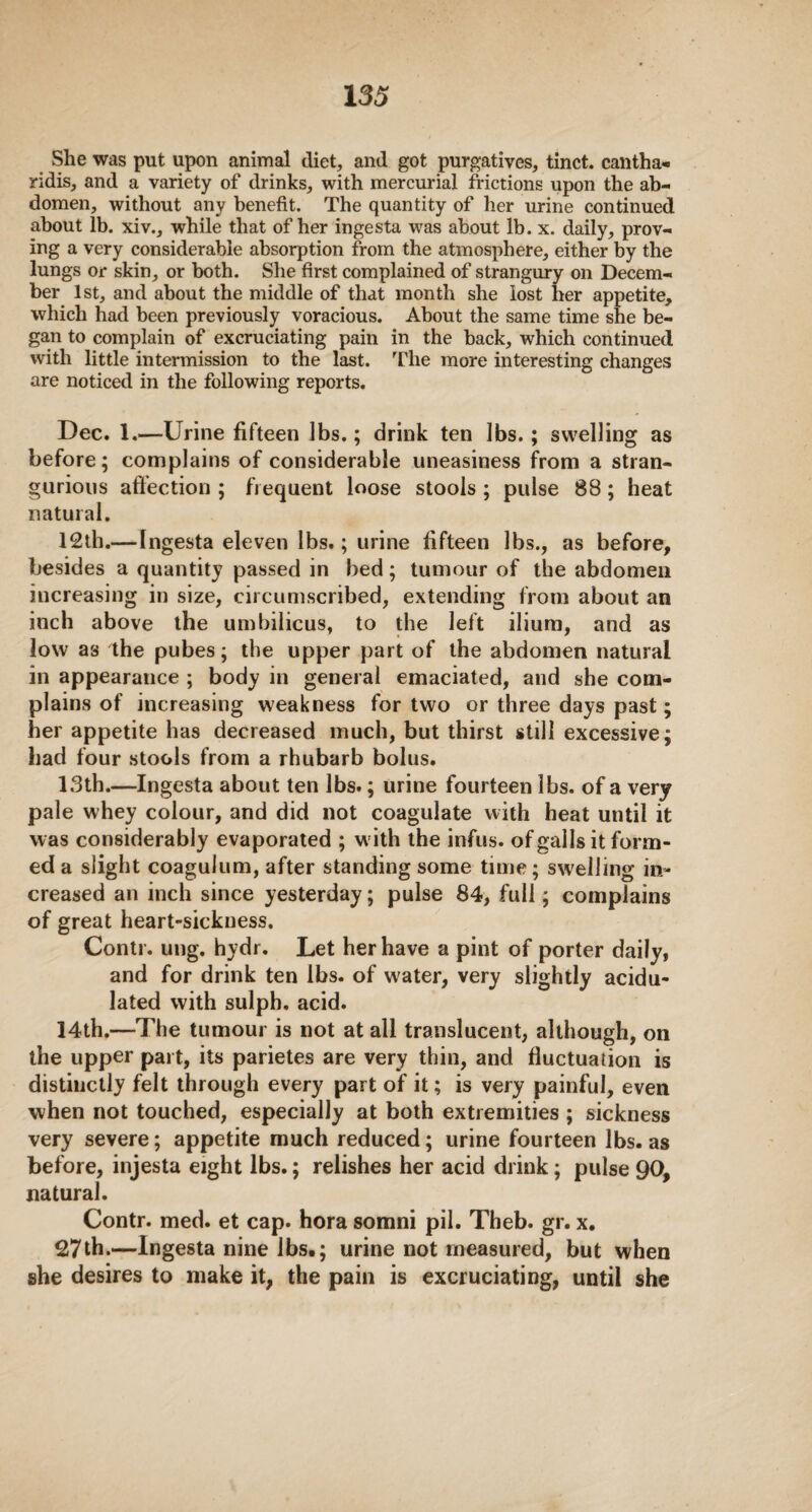 She was put upon animal diet, and got purgatives, tinct. cantha- ridis, and a variety of drinks, with mercurial frictions upon the ab¬ domen, without any benefit. The quantity of her urine continued about lb. xiv., while that of her ingesta was about lb. x. daily, prov¬ ing a very considerable absorption from the atmosphere, either by the lungs or skin, or both. She first complained of strangury on Decem¬ ber 1st, and about the middle of that month she lost her appetite, which had been previously voracious. About the same time she be¬ gan to complain of excruciating pain in the back, which continued with little intermission to the last. The more interesting changes are noticed in the following reports. Dec. 1.—Urine fifteen lbs.; drink ten lbs.; swelling as before; complains of considerable uneasiness from a stran- gurious affection ; frequent loose stools ; pulse 88; heat natural. 12th.—Ingesta eleven lbs.; urine fifteen lbs., as before, besides a quantity passed in bed; tumour of the abdomen increasing in size, circumscribed, extending from about an inch above the umbilicus, to the left ilium, and as low as the pubes; the upper part of the abdomen natural in appearance ; body in general emaciated, and she com¬ plains of increasing weakness for two or three days past; her appetite has decreased much, but thirst still excessive; bad four stools from a rhubarb bolus. 13th.—Ingesta about ten lbs.; urine fourteen lbs. of a very pale whey colour, and did not coagulate with heat until it was considerably evaporated ; w ith the infus. of galls it form¬ ed a slight coagulum, after standing some time; swelling in¬ creased an inch since yesterday; pulse 84, full; complains of great heart-sickness. Contr. ung. hydr. Let her have a pint of porter daily, and for drink ten lbs. of water, very slightly acidu¬ lated with sulph, acid. 14th.—The tumour is not at all translucent, although, on the upper part, its parietes are very thin, and fluctuation is distinctly felt through every part of it; is very painful, even when not touched, especially at both extremities ; sickness very severe; appetite much reduced; urine fourteen lbs. as before, injesta eight lbs.; relishes her acid drink; pulse 90, natural. Contr. med. et cap. hora somni pil. Theb. gr. x. 27th.—Ingesta nine lbs.; urine not measured, but when she desires to make it, the pain is excruciating, until she