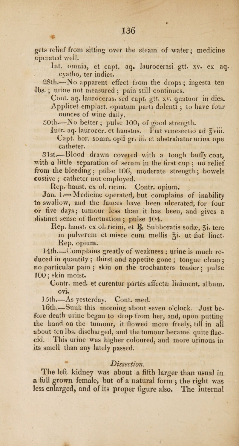 gets relief from sitting over the steam of water; medicine operated well. lot. omnia, et capt. aq. laurocerasi gtt. xv. ex aq. cyatho, ter indies. 28th.-—-No apparent effect from the drops; ingesta ten lbs.; urine not measured ; pain still continues. Cent. aq. lauroceras. sed capt. gtt. xv. quatuor in dies. Applied emplast. opiatum parti dolenti ; to have four ounces of wine daily. 30th.—No better; pulse 100, of good strength. Intr. aq. laurocer. et haustus. Fiat venesectio ad §viii. Capt. hor. somn. opii gr. iii. et abstrahatur urina ope catheter. 31st.—Blood drawn covered with a tough butfy coat, with a little separation of serum in the first cup ; no relief from the bleeding; pulse 106, moderate strength; bowels costive ; catheter not employed. Rep. haust. ex ol. ricini. Contr. opium. Jan. 1.—Medicine operated, but complains of inability to swallow, and the fauces have been ulcerated, for four or five days; tumour less than it has been, and gives a distinct sense of fluctuation ; pulse 104. Rep. haust. ex ol. ricini, et §> Subboratis sodae, tere in pulverem et misce cum mellis gi. ut flat linct. Rep. opium. 14th.—Complains greatly of weakness : urine is much re¬ duced in quantity ; thirst and appetite gone ; tongue clean ; no particular pain ; skin on the trochanters tender; pulse 100; skin moist. Contr. med. et curentur partes affectae liniment, alburn, ovi. 15th.—As yesterday. Cont. med. l6th.—Sunk this morning about seven o’clock. Just be¬ fore death urine began to drop from her, and, upon putting the hand on the tumour, it flowed more freely, till in all about ten lbs. discharged, and the tumour became quite flac¬ cid. This urine was higher coloured, and more urinous in its smell than any lately passed. Dissection. The left kidney was about a fifth larger than usual in a full grown female, but of a natural form ; the right was less enlarged, and of its proper figure also. The internal