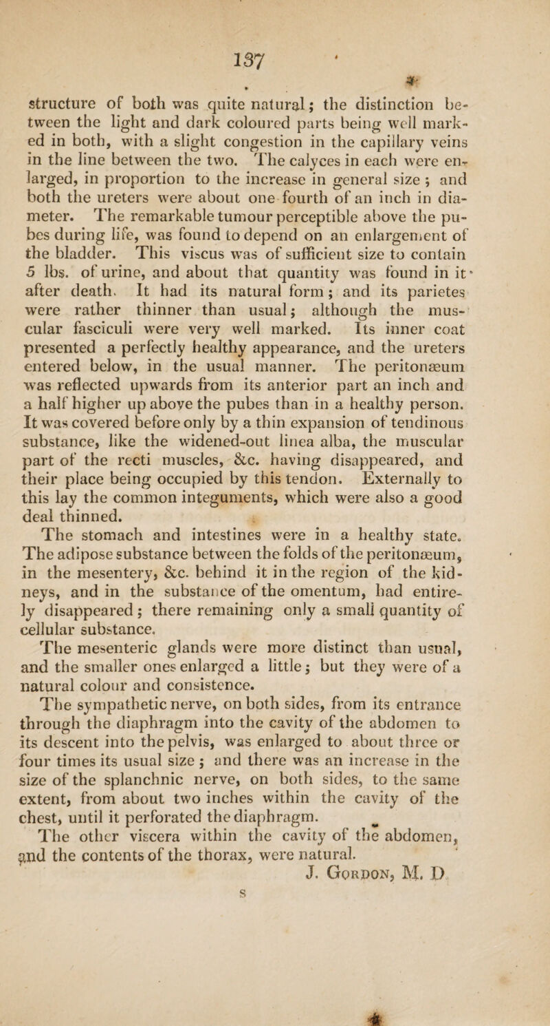 * • structure of both was quite natural; the distinction be¬ tween the light and dark coloured parts being well mark¬ ed in both, with a slight congestion in the capillary veins in the line between the two. The calyces in each were eiir larged, in proportion to the increase in general size ; and both the ureters were about one fourth of an inch in dia¬ meter. The remarkable tumour perceptible above the pu¬ bes during life, was found to depend on an enlargement of the bladder. This viscus wras of sufficient size to contain 5 lbs. of urine, and about that quantity was found in it* after death. It had its natural form ; and its parietes were rather thinner than usual; although the mus¬ cular fasciculi were very well marked. Its inner coat presented a perfectly healthy appearance, and the ureters entered below, in the usual manner. The peritonaeum was reflected upwards from its anterior part an inch and a half higher up above the pubes than in a healthy person. It was covered before only by a thin expansion of tendinous substance, like the widened-out linea alba, the muscular part of the recti muscles, &c. having disappeared, and their place being occupied by this tendon. Externally to this lay the common integuments, which were also a good deal thinned. The stomach and intestines were in a healthy state. The adipose substance between the folds of the peritonaeum,, in the mesentery, &c. behind it in the region of the kid¬ neys, and in the substance of the omentum, had entire¬ ly disappeared ; there remaining only a small quantity of cellular substance. The mesenteric glands were more distinct than usual, and the smaller ones enlarged a little$ but they were of a natural colour and consistence. The sympathetic nerve, on both sides, from its entrance through the diaphragm into the cavity of the abdomen to its descent into the pelvis, was enlarged to about three or four times its usual size; and there was an increase in the size of the splanchnic nerve, on both sides, to the same extent, from about two inches within the cavity of the chest, until it perforated the diaphragm. The other viscera within the cavity of the abdomen, $nd the contents of the thorax, were natural. J. Gordon, M. D s