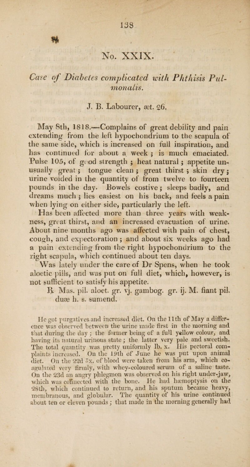 It38 r n No. XXIX. Case of Diabetes complicated with Phthisis Pul- monaiis. J. B. Labourer, aet. 26. May Sth, 1818.—Complains of great debility and pain extending from the left hypochondrium to the scapula of the same side, which is increased on full inspiration, and has continued for about a week ; is much emaciated. Pulse 105, of good strength ; heat natural; appetite un¬ usually great ; tongue clean ; great thirst *, skin dry; urine voided in the quantity of from twelve to fourteen pounds in the day. Bowels costive; sleeps badly, and dreams much ; lies easiest on his back, and feels a pain when lying on either side, particularly the left. Has been affected more than three years with weak¬ ness, great thirst, and an increased evacuation of urine. About nine months ago was affected with pain of chest, couuh, and expectoration ; and about six weeks ago had a pain extending from the right hypochondrium to the right scapula, which continued about ten days. Was lately under the care of Dr Spens, when he took aloetic pills, and was put on full diet, which, however, is not sufficient to satisfy his appetite. Be M as. pil. aloet. gr. yj. gambog. gr. ij. M. fiant pil, elute h. s. sumench He got purgatives and increased diet. On the lltli of May a differ¬ ence was observed between the urine made first in the morning and that during the day ; the former being of a full yellow colour, and having its natural urinous state ; the latter very pale and sweetish. The total quantity was pretty uniformly lb. x. His pectoral com¬ plaints increased. On the 19th of June he was put upon animal diet. On the 22d lx. of blood were taken from his arm, which co¬ agulated very firmly, with whey-coloured serum of a saline taste. On the 23d an angry phlegmon was observed on his right under-jaw, which was connected with the bone. He had haemoptysis on the 28th, which continued to return, and his sputum became heavy, membranous, and globular. The quantity of his urine continued about ten or eleven pounds; that made in the morning generally had