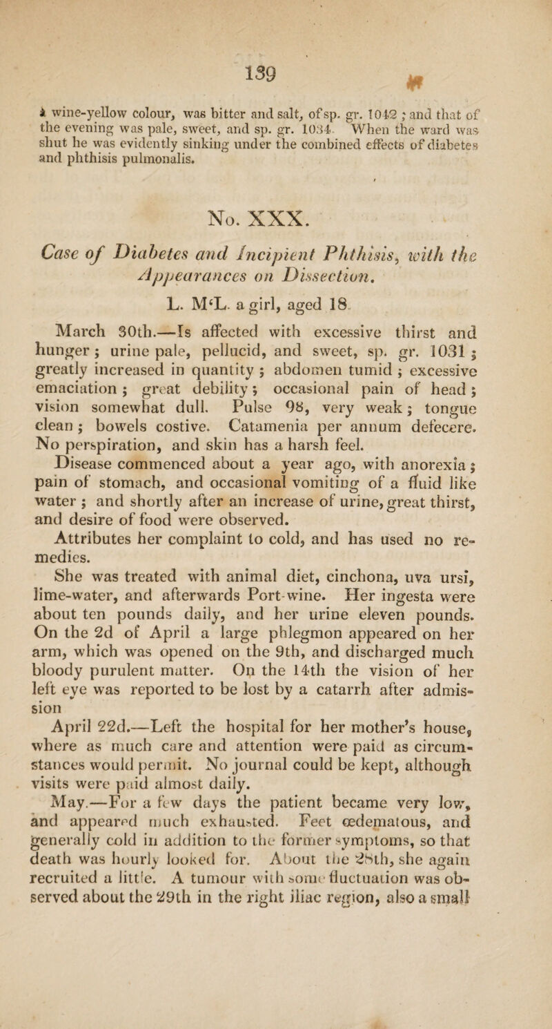 * * wine-yellow colour, was bitter and salt, ofsp. gr. 1012 ;and that of the evening was pale, sweet, and sp. gr. 1034- When the ward was shut he was evidently sinking under the combined effects of diabetes and phthisis pulmonalis. No. XXX. Case of Diabetes and Incipient Phthisis, with the Appearances on Dissection. L. M‘L. a girl, aged 18 March 30th.—Is affected with excessive thirst and hunger; urine pale, pellucid, and sweet, sp. gr. 1031; greatly increased in quantity ; abdomen tumid ; excessive emaciation ; great debility; occasional pain of head; vision somewhat dull. Pulse 98, very weak; tongue clean ; bowels costive. Catamenia per annum defecere. No perspiration, and skin has a harsh feel. Disease commenced about a year ago, with anorexia; pain of stomach, and occasional vomiting of a fluid like water ; and shortly after an increase of urine, great thirst, and desire of food were observed. Attributes her complaint to cold, and has used no re¬ medies. She was treated with animal diet, cinchona, uva ursi, lime-water, and afterwards Port-wine. Her ingesta were about ten pounds daily, and her urine eleven pounds. On the 2d of April a large phlegmon appeared on her arm, which was opened on the 9th, and discharged much bloody purulent matter. On the 14th the vision of her left eye was reported to be lost by a catarrh after admis¬ sion April 22d.—Left the hospital for her mother’s house9 where as much care and attention were paid as circum¬ stances would permit. No journal could be kept, although visits were paid almost daily. May.—For a few days the patient became very low, and appeared much exhausted. Feet cedematous, and generally cold in addition to the former symptoms, so that death was hourly looi<ed for. About the 2Sth, she again recruited a little. A tumour with some fluctuation was ob¬ served about the 29th in the right iliac region, also a small