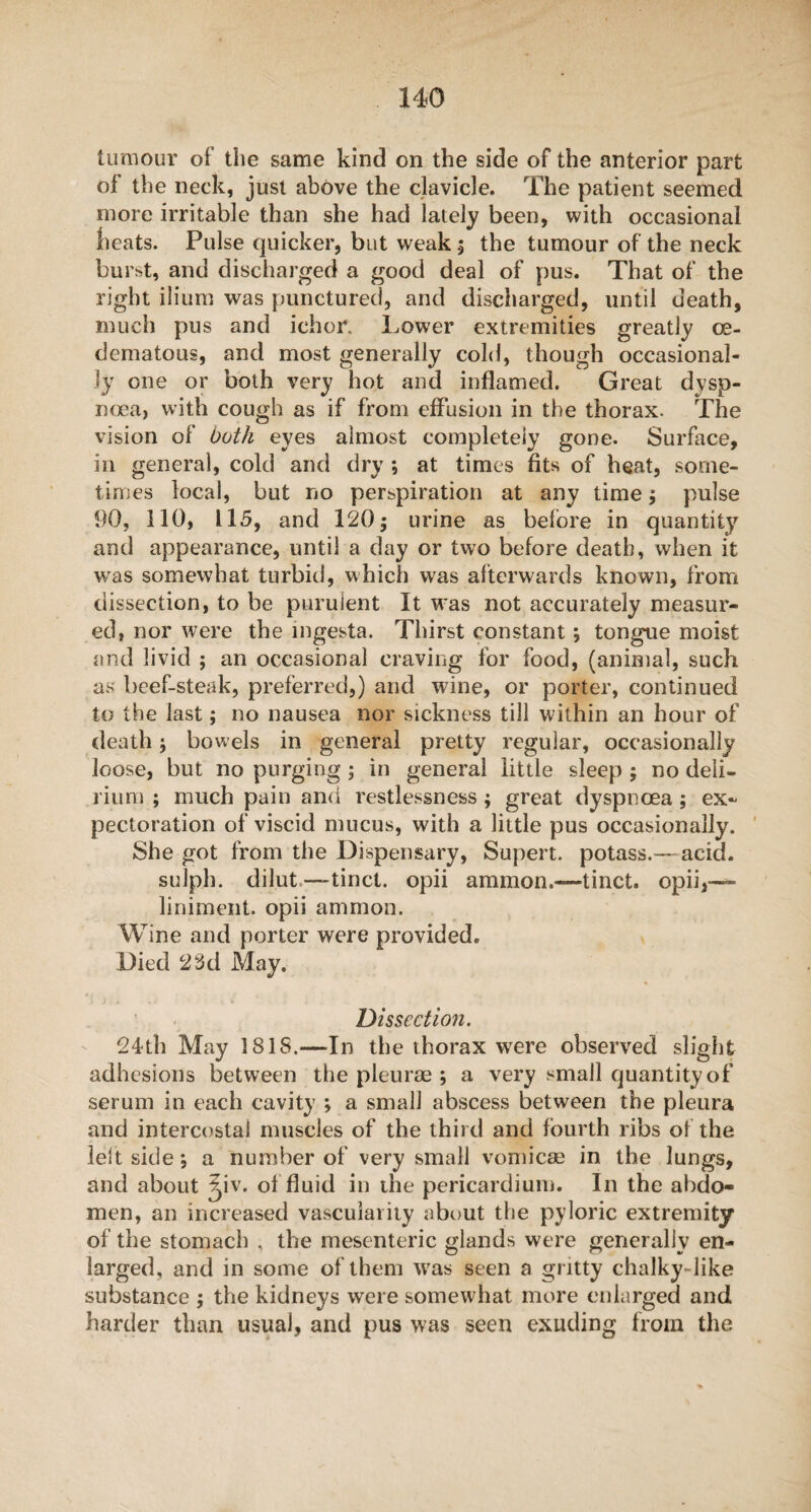 tumour of the same kind on the side of the anterior part of the neck, just above the clavicle. The patient seemed more irritable than she had lately been, with occasional heats. Pulse quicker, but weak 5 the tumour of the neck burst, and discharged a good deal of pus. That of the right ilium was punctured, and discharged, until death, much pus and ichor. Lower extremities greatly oe¬ dema to us, and most generally cold, though occasional¬ ly one or both very hot and inflamed. Great dysp¬ noea, with cough as if from effusion in the thorax. The vision of both eyes almost completely gone. Surface, in general, cold and dry ; at times fits of heat, some¬ times local, but no perspiration at any time ; pulse 90, 110, 115, and 120; urine as before in quantity and appearance, until a day or two before death, when it was somewhat turbid, which was afterwards known, from dissection, to be purulent It was not accurately measur¬ ed, nor were the mgesta. Thirst constant; tongue moist and livid ; an occasional craving for food, (animal, such as beef-steak, preferred,) and wine, or porter, continued to the last; no nausea nor sickness till within an hour of death; bowels in general pretty regular, occasionally loose, but no purging ; in general little sleep ; no deli¬ rium ; much pain and restlessness ; great dyspnoea ; ex¬ pectoration of viscid mucus, with a little pus occasionally. She got from the Dispensary, Supert. potass.—-acid, sulph. dilut—tinct. opii ammon.—tinct. opii,—- liniment, opii ammon. Wine and porter were provided. Died 23d May. Dissection. 24th May ISIS.—In the thorax were observed slight adhesions between the pleurae ; a very small quantity of serum in each cavity ; a small abscess between the pleura and intercostal muscles of the third and fourth ribs of the left side *, a number of very small vomicae in the lungs, and about ^iv. of fluid in the pericardium. In the abdo¬ men, an increased vascularity about the pyloric extremity of the stomach , the mesenteric glands were generally en¬ larged, and in some of them wras seen a gritty chalky-like substance ; the kidneys were somewhat more enlarged and harder than usual, and pus was seen exuding from the